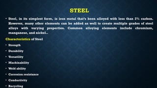 STEEL
• Steel, in its simplest form, is iron metal that’s been alloyed with less than 2% carbon.
However, many other elements can be added as well to create multiple grades of steel
alloys with varying properties. Common alloying elements include chromium,
manganese, and nickel..
Characteristics of Steel
• Strength
• Durability
• Versatility
• Machinability
• Weld ability
• Corrosion resistance
• Conductivity
• Recycling
 