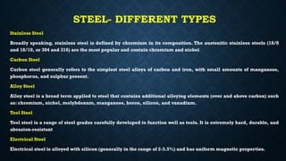STEEL- DIFFERENT TYPES
Stainless Steel
Broadly speaking, stainless steel is defined by chromium in its composition. The austenitic stainless steels (18/8
and 18/10, or 304 and 316) are the most popular and contain chromium and nickel
Carbon Steel
Carbon steel generally refers to the simplest steel alloys of carbon and iron, with small amounts of manganese,
phosphorus, and sulphur present.
Alloy Steel
Alloy steel is a broad term applied to steel that contains additional alloying elements (over and above carbon) such
as: chromium, nickel, molybdenum, manganese, boron, silicon, and vanadium.
Tool Steel
Tool steel is a range of steel grades carefully developed to function well as tools. It is extremely hard, durable, and
abrasion-resistant
Electrical Steel
Electrical steel is alloyed with silicon (generally in the range of 2-3.5%) and has uniform magnetic properties.
 