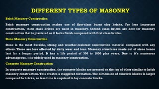DIFFERENT TYPES OF MASONRY
Brick Masonry Construction
Brick masonry construction makes use of first-class burnt clay bricks. For less important
construction, third class bricks are used in masonry. Second class bricks are best for masonry
construction that is plastered as it lacks finish compared with first class bricks.
Stone Masonry Construction
Stone is the most durable, strong and weather-resistant construction material compared with any
others. These are less affected by daily wear and tear. Masonry structures made out of stone hence
last for a longer period. It has a life period of 300 to 1000 plus years. Due to it's numerous
advantageous, it is widely used in masonry construction.
Concrete Masonry Construction
In concrete masonry construction, the concrete blocks are pressed on the top of other similar to brick
masonry construction.This creates a staggered formation.The dimension of concrete blocks is larger
compared to bricks, so less time is required to lay concrete blocks.
 