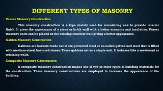 DIFFERENT TYPES OF MASONRY
Veneer Masonry Construction
This masonry construction is a type mainly used for remodeling and to provide interior
finish. It gives the appearance of a stone or brick wall with a better economy and insulation. Veneer
masonry units can be placed on the existing concrete wall giving a better appearance.
Gabion Masonry Construction
Gabions are baskets made out of zin protected steel or so-called galvanized steel that is filled
with medium-sized fractured stones.These gabions act as a single unit. It behaves like a revetment or
retaining walls.
Composite Masonry Construction
A composite masonry construction makes use of two or more types of building materials for
the construction. These masonry constructions are employed to increase the appearance of the
building.
 