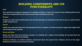 BUILDING COMPONENTS AND ITS
FUNCTIONALITY
Roof:
The roof forms the topmost component of a building structure. It covers the top face of the building. Roofs can be
either flat or sloped based on the location and weather conditions of the area.
Parapet:
Parapets are short walls extended above the roof slab. Parapets are installed for flat roofs. It acts as a safety wall for
people using the roof.
Lintels:
Lintels are constructed above the wall openings like doors, windows, etc.These structures support the weight of the
wall coming over the opening
Beams and slabs:
Beams and slabs form the horizontal members in a building. For a single storey building, the top slab forms the
roof. In case of a multi-storey building
Columns: Columns are vertical members constructed above the ground level. Columns can be of two types:
Architectural columns and structural columns
 