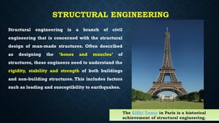 STRUCTURAL ENGINEERING
Structural engineering is a branch of civil
engineering that is concerned with the structural
design of man-made structures. Often described
as designing the ‘bones and muscles’ of
structures, these engineers need to understand the
rigidity, stability and strength of both buildings
and non-building structures. This includes factors
such as loading and susceptibility to earthquakes.
The Eiffel Tower in Paris is a historical
achievement of structural engineering.
 