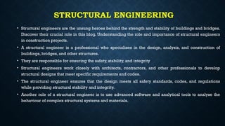 STRUCTURAL ENGINEERING
• Structural engineers are the unsung heroes behind the strength and stability of buildings and bridges.
Discover their crucial role in this blog. Understanding the role and importance of structural engineers
in construction projects.
• A structural engineer is a professional who specialises in the design, analysis, and construction of
buildings, bridges, and other structures.
• They are responsible for ensuring the safety, stability, and integrity
• Structural engineers work closely with architects, contractors, and other professionals to develop
structural designs that meet specific requirements and codes.
• The structural engineer ensures that the design meets all safety standards, codes, and regulations
while providing structural stability and integrity.
• Another role of a structural engineer is to use advanced software and analytical tools to analyse the
behaviour of complex structural systems and materials.
 