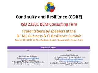Continuity and Resilience (CORE)
ISO 22301 BCM Consulting Firm
Presentations by speakers at the
8th ME Business & IT Resilience Summit
March 10, 2019 at The Address Hotel, Duabi Mall, Dubai, UAE
Our Contact Details:
UAE INDIA
Continuity and Resilience
Website: www.coreconsulting.ae
Tel: +971 2 6594006
PO Box: 25722, Abu Dhabi, United Arab Emirates
Email: info@continuityandresilience.com
Continuity and Resilience
Tel: +91 11 41055534 | Direct: +91 11 6467 9380
Email: info@continuityandresilience.com
Website: www.coreconsulting.ae
Level 15, Eros Corporate Towers, Nehru Place, New Delhi
– 110019, India
 