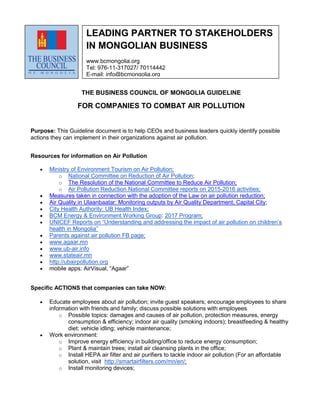 THE BUSINESS COUNCIL OF MONGOLIA GUIDELINE
FOR COMPANIES TO COMBAT AIR POLLUTION
Purpose: This Guideline document is to help CEOs and business leaders quickly identify possible
actions they can implement in their organizations against air pollution.
Resources for information on Air Pollution
 Ministry of Environment Tourism on Air Pollution;
o National Committee on Reduction of Air Pollution;
o The Resolution of the National Committee to Reduce Air Pollution;
o Air Pollution Reduction National Committee reports on 2015-2016 activities;
 Measures taken in connection with the adoption of the Law on air pollution reduction;
 Air Quality in Ulaanbaatar: Monitoring outputs by Air Quality Department, Capital City;
 City Health Authority: UB Health Index;
 BCM Energy & Environment Working Group: 2017 Program;
 UNICEF Reports on “Understanding and addressing the impact of air pollution on children’s
health in Mongolia”
 Parents against air pollution FB page;
 www.agaar.mn
 www.ub-air.info
 www.stateair.mn
 http://ubairpollution.org
 mobile apps: AirVisual, “Аgaar”
Specific ACTIONS that companies can take NOW:
 Educate employees about air pollution; invite guest speakers; encourage employees to share
information with friends and family; discuss possible solutions with employees
o Possible topics: damages and causes of air pollution, protection measures, energy
consumption & efficiency; indoor air quality (smoking indoors); breastfeeding & healthy
diet; vehicle idling; vehicle maintenance;
 Work environment:
o Improve energy efficiency in building/office to reduce energy consumption;
o Plant & maintain trees; install air cleansing plants in the office;
o Install HEPA air filter and air purifiers to tackle indoor air pollution (For an affordable
solution, visit http://smartairfilters.com/mn/en/;
o Install monitoring devices;
LEADING PARTNER TO STAKEHOLDERS
IN MONGOLIAN BUSINESS
www.bcmongolia.org
Tel: 976-11-317027/ 70114442
E-mail: info@bcmongolia.org
 