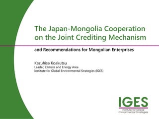 Kazuhisa Koakutsu
Leader, Climate and Energy Area
Institute for Global Environmental Strategies (IGES)
The Japan-Mongolia Cooperation
on the Joint Crediting Mechanism
and Recommendations for Mongolian Enterprises
 