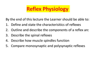 Reflex Physiology
By the end of this lecture the Learner should be able to:
1. Define and state the characterisitics of reflexes
2. Outline and describe the components of a reflex arc
3. Describe the spinal reflexes
4. Describe how muscle spindles function
5. Compare monosynaptic and polysynaptic reflexes
 