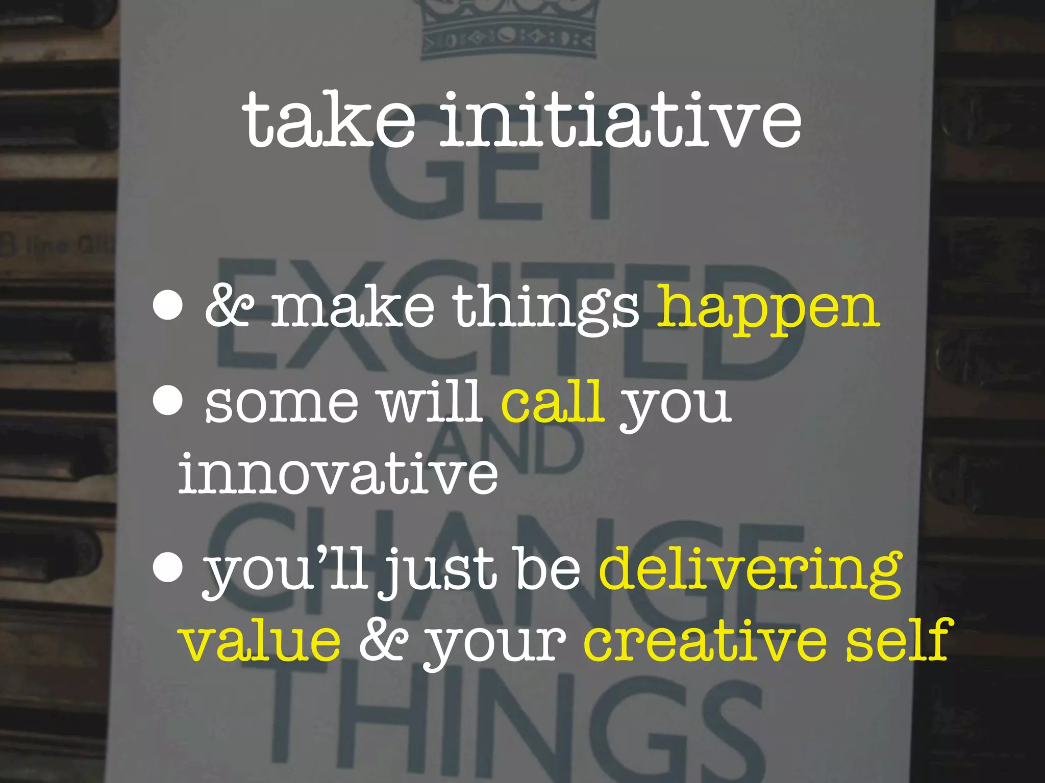 take initiative

•& make things happen
•some will call you
 innovative
•you’ll just be delivering
 value & your creative self
 