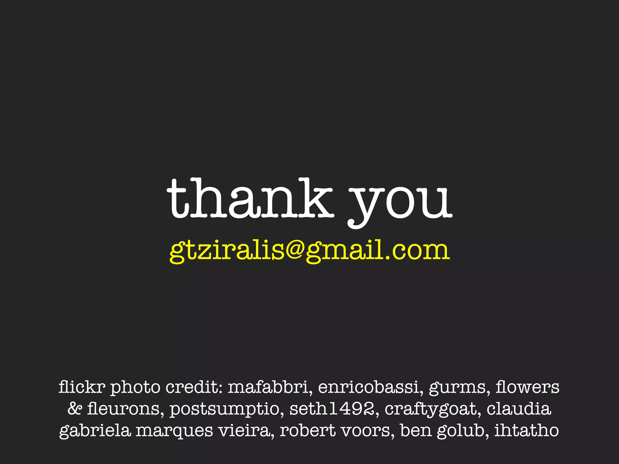 thank you
            gtziralis@gmail.com



ﬂickr photo credit: mafabbri, enricobassi, gurms, ﬂowers
 & ﬂeurons, postsumptio, seth1492, craftygoat, claudia
gabriela marques vieira, robert voors, ben golub, ihtatho
 