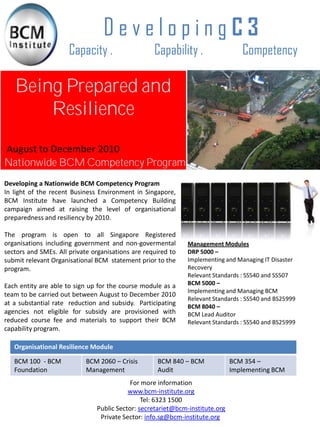DevelopingC3
                      Capacity .                   Capability .                  Competency

   Being Prepared and
       Resilience
August to December 2010
Nationwide BCM Competency Program
Developing a Nationwide BCM Competency Program
In light of the recent Business Environment in Singapore,
BCM Institute have launched a Competency Building
campaign aimed at raising the level of organisational
preparedness and resiliency by 2010.

The program is open to all Singapore Registered
organisations including government and non-govermental        Management Modules
sectors and SMEs. All private organisations are required to   DRP 5000 –
submit relevant Organisational BCM statement prior to the     Implementing and Managing IT Disaster
program.                                                      Recovery
                                                              Relevant Standards : SS540 and SS507
Each entity are able to sign up for the course module as a    BCM 5000 –
                                                              Implementing and Managing BCM
team to be carried out between August to December 2010
                                                              Relevant Standards : SS540 and BS25999
at a substantial rate reduction and subsidy. Participating    BCM 8040 –
agencies not eligible for subsidy are provisioned with        BCM Lead Auditor
reduced course fee and materials to support their BCM         Relevant Standards : SS540 and BS25999
capability program.

   Organisational Resilience Module

   BCM 100 - BCM            BCM 2060 – Crisis       BCM 840 – BCM             BCM 354 –
   Foundation               Management              Audit                     Implementing BCM
                                           For more information
                                          www.bcm-institute.org
                                               Tel: 6323 1500
                               Public Sector: secretariet@bcm-institute.org
                                Private Sector: info.sg@bcm-institute.org
 