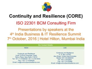 1
Continuity and Resilience (CORE)
ISO 22301 BCM Consulting Firm
Presentations by speakers at the
4th
India Business & IT Resilience Summit
7th
October, 2016 | Hotel Hilton, Mumbai India
Our Contact Details:
INDIA UAE
Continuity and Resilience
Level 15,Eros Corporate Tower
Nehru Place ,New Delhi-110019
Tel: +91 11 41055534/ +91 11 41613033
Fax: ++91 11 41055535
Email: ms@continuityandresilience.com
Continuity and Resilience
P. O. Box 127557
Abu Dhabi, United Arab Emirates
Mobile:+971 50 8460530
Tel: +971 2 8152831
Fax: +971 2 8152888
Email: info@continuityandresilience.com
 