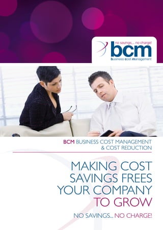 BCM BUSINESS COST MANAGEMENT
             & COST REDUCTION


  MAKING COST
  SAVINGS FREES
YOUR COMPANY
      TO GROW
   NO SAVINGS... NO CHARGE!
 