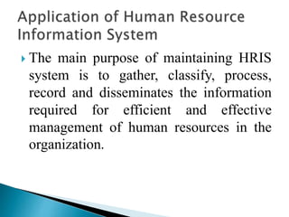  The main purpose of maintaining HRIS
system is to gather, classify, process,
record and disseminates the information
required for efficient and effective
management of human resources in the
organization.
 