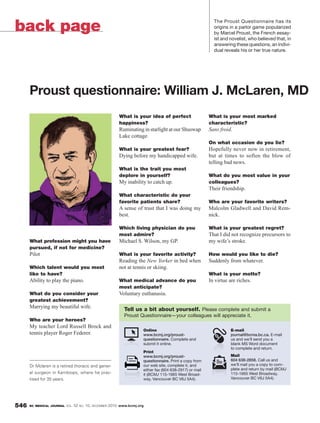 back page
                                                                                                          The Proust Questionnaire has its
                                                                                                          origins in a parlor game popularized
                                                                                                          by Marcel Proust, the French essay-
                                                                                                          ist and novelist, who believed that, in
                                                                                                          answering these questions, an indivi-
                                                                                                          dual reveals his or her true nature.




      Proust questionnaire: William J. McLaren, MD
                                                        What is your idea of perfect                    What is your most marked
                                                        happiness?                                      characteristic?
                                                        Ruminating in starlight at our Shuswap          Sans froid.
                                                        Lake cottage.
                                                                                                        On what occasion do you lie?
                                                        What is your greatest fear?                     Hopefully never now in retirement,
                                                        Dying before my handicapped wife.               but at times to soften the blow of
                                                                                                        telling bad news.
                                                        What is the trait you most
                                                        deplore in yourself?                            What do you most value in your
                                                        My inability to catch up.                       colleagues?
                                                                                                        Their friendship.
                                                        What characteristic do your
                                                        favorite patients share?                        Who are your favorite writers?
                                                        A sense of trust that I was doing my            Malcolm Gladwell and David Rem-
                                                        best.                                           nick.

                                                        Which living physician do you                   What is your greatest regret?
                                                        most admire?                                    That I did not recognize precursors to
      What profession might you have                    Michael S. Wilson, my GP.                       my wife’s stroke.
      pursued, if not for medicine?
      Pilot                                             What is your favorite activity?                 How would you like to die?
                                                        Reading the New Yorker in bed when              Suddenly from whatever.
      Which talent would you most                       not at tennis or skiing.
      like to have?                                                                                     What is your motto?
      Ability to play the piano.                        What medical advance do you                     In virtue are riches.
                                                        most anticipate?
      What do you consider your                         Voluntary euthanasia.
      greatest achievement?
      Marrying my beautiful wife.                         Tell us a bit about yourself. Please complete and submit a
                                                          Proust Questionnaire—your colleagues will appreciate it.
      Who are your heroes?
      My teacher Lord Russell Brock and
                                                                    Online                                        E-mail
      tennis player Roger Federer.                                  www.bcmj.org/proust-                          journal@bcma.bc.ca. E-mail
                                                                    questionnaire. Complete and                   us and we’ll send you a
                                                                    submit it online.                             blank MS Word document
                                                                                                                  to complete and return.
                                                                    Print
                                                                    www.bcmj.org/proust-                          Mail
                                                                    questionnaire. Print a copy from              604 638-2858. Call us and
      Dr Mclaren is a retired thoracic and gener-                   our web site, complete it, and                we’ll mail you a copy to com-
                                                                    either fax (604 638-2917) or mail             plete and return by mail (BCMJ
      al surgeon in Kamloops, where he prac-                        it (BCMJ 115-1665 West Broad-                 115-1665 West Broadway,
      tised for 35 years.                                           way, Vancouver BC V6J 5A4).                   Vancouver BC V6J 5A4).




546   BC MEDICAL JOURNAL VOL.   52 NO. 10, DECEMBER 2010 www.bcmj.org
 