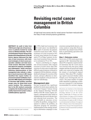 P. Terry Phang, MD, R. Cheifetz, MD, C.J. Brown, MD, C.E. McGahan, MSc,
                                                        Manoj Raval, MD




                                                        Revisiting rectal cancer
                                                        management in British
                                                        Columbia
                                                        A high local recurrence rate for rectal cancer has been reduced with
                                                        the help of new clinical practice guidelines.




                                                           n 1996 a high local recurrence rate     awareness among family doctors, out-

                                                       I
      ABSTRACT: An audit of data from
      1996 found a high rate of local recur-               for rectal cancer was identified in     comes analysis using data from pa-
      rence in patients treated for rectal                 an audit of outcomes for patients       tient follow-up, and provision of feed-
      cancer in British Columbia. The Col-              treated for rectal cancer in BC.1 Pelvic   back to participating specialists and
      orectal Surgical Tumour Group of the              recurrence at 4 years occurred in 16%      family physicians.
      Surgical Oncology Network of the BC               of rectal cancer patients for all stages
      Cancer Agency addressed the high                  and in 27% of Stage 3 patients. In con-    Step 1: Outcomes review
      rate of local recurrence with treat-              trast, local recurrence from colon can-    Our review of 1996 rectal cancer man-
      ment strategies of short-course pre-              cer is estimated at 5% to 10%.             agement in BC1 determined that only
      operative radiation and total meso-                   Factors contributing to a higher       about 10% of operative reports includ-
      rectal excision. Education sessions               rate of local recurrence after surgical    ed statements that the rectal cancer
      were given for surgeons, oncologists,             resection of rectal cancer than after      was resected with clear gross radial
      and pathologists. Initial outcomes                resection of colon cancer include more     margins and that all mesorectal lymph
      following implementation of this                  difficult surgical anatomy in the pelvis   nodes were removed in keeping with
      management plan indicate a reduc-                 compared with the abdomen, nonstan-        the tenants of oncological surgical
      tion in local recurrence in BC. Issues            dardized technique for resection of the    resection. Only about 50% of pathol-
      identified that require further im-               rectum, and poor adherence to inter-       ogy reports assessed whether radial
      provement include facilitation of pre-            national standards in the provision of     margins were histologically free of
      operative MRI staging and strategies              adjuvant radiotherapy.                     cancer. The mean number of lymph
      to decrease high positive resection                                                          nodes identified at pathology evalua-
      margin rates for distal third rectal              Management plan                            tion was 6 instead of 12, the minimum
      cancer location. This communica-                  Having recognized this significant         recommended for accurate staging.
      tion to the BC medical community                  problem for rectal cancer patients, the
      completes the feedback loop for this              Colorectal Surgical Tumour Group           All authors are members of the Colorectal
      quality improvement project using a               of the Surgical Oncology Network           Surgical Tumour Group of the Surgical
      multidisciplinary approach.                       (SON) of the BC Cancer Agency de-          Oncology Network of the BC Cancer
                                                        signed a management plan aimed at          Agency. Additionally, Dr Phang is an asso-
                                                        standardizing care across the province     ciate professor of surgery at the University
                                                        and reducing local recurrence. The         of British Columbia; Dr Cheifetz is an assis-
                                                        plan included an outcomes review           tant professor of surgery at UBC; Dr Brown
                                                        to define the problem, strategy devel-     is a clinical assistant professor of surgery at
                                                        opment to address the problem, an          UBC; Dr Raval is chair of the Colorectal Sur-
                                                        education program for specialists,         gical Tumour Group of the Surgical Oncolo-
                                                        implementation of the strategy includ-     gy Network and clinical assistant professor
      This article has been peer reviewed.              ing an information campaign to raise       of surgery at UBC.



510   BC MEDICAL JOURNAL VOL.   52 NO. 10, DECEMBER 2010 www.bcmj.org
 