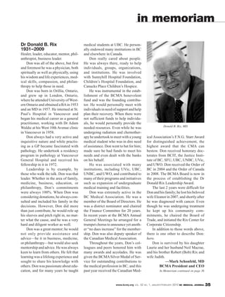 in memoriam

Dr Donald B. Rix                           medical students at UBC. He person-
1931–2009                                  ally endowed many institutions in BC
Healer, leader, educator, mentor, phil-    and elsewhere in Canada.
anthropist, business leader.                   Don really cared about people.
    Don was all of the above, but first    He was always there, ready to help
and foremost he was a physician, both      individuals, groups, organizations,
spiritually as well as physically, using   and institutions. He was involved
his wisdom and life experiences, med-      with Sunnyhill Hospital Foundation,
ical skills, compassion, and philan-       Children’s Hospital Foundation, and
thropy to help those in need.              Canucks Place Children’s Hospice.
    Don was born in Orillia, Ontario,          He was instrumental in the estab-
and grew up in London, Ontario,            lishment of the BCMA benevolent
where he attended University of West-      fund and was the founding contribu-
ern Ontario and obtained a BA in 1953      tor. He would personally meet with
and an MD in 1957. He interned at St.      individuals in need of support and help
Paul’s Hospital in Vancouver and           plan their recovery. When there were
began his medical career as a general      not sufficient funds to help individu-
practitioner, working with Dr Adam         als, he would personally provide the
                                                                                                    Donald B. Rix, MD
Waldie at his West 10th Avenue clinic      needed resources. Even while he was
in Vancouver in 1958.                      undergoing radiation and chemother-
    Don always had a very active and       apy he undertook to meet with a young       ical Association’s F.N.G. Starr Award
inquisitive nature and while practis-      medical student who was in dire need        for distinguished achievement, the
ing as a GP became fascinated with         of assistance. Don went to bat for him;     highest award that the CMA can
pathology. He undertook a residency        made sure he had funds to meet his          bestow. Don received honorary doc-
program in pathology at Vancouver          needs and even dealt with the banks         torates from BCIT, the Justice Insti-
General Hospital and received his          on his behalf.                              tute of BC, SFU, UBC, UNBC, UVic,
fellowship in it in 1972.                      He was associated with many             and UWO. Don received the Order of
    Leadership is by example, by           institutions, including UVic, UBC,          BC in 2004 and the Order of Canada
those who walk the talk. Don was that      UNBC, and UWO, and contributed to           in 2008. The BCMA Board is now in
leader. Whether in the area of family,     many of their programs and initiatives      the process of establishing the Dr
medicine, business, education, or          such as expansion of undergraduate          Donald Rix Leadership Award.
philanthropy, Don’s commitments            medical training and facilities.                The last 2 years were difficult for
were always 100%. When Don was                 Don was extremely active in the         Don and his family; he lost his beloved
considering donations, he always con-      BC Medical Association. He was a            wife Eleanor in 2007, and shortly after
sulted and included his family in the      member of the Board of Directors. He        he was diagnosed with cancer. Even
decisions. However, Don did more           was a district nominator and chaired        though he was undergoing treatment
than just contribute, he would role up     the Finance Committee for 20 years.         he kept up his community com-
his sleeves and pitch right in, no mat-    In recent years at the BCMA Annual          mitments, he chaired the Board of
ter what the cause, and he was a very      General Meetings he arranged for a          Trade, and initiated the Rix Center for
hard and diligent worker as well.          trumpet chorus to announce yet anoth-       Corporate Citizenship.
    Don was a great mentor; he would       er “no dues increase” for the member-           In addition to those words above,
not only provide assistance and            ship. Don was also deputy speaker of        there is one other to describe Don:
advice—be it in business, medicine,        the Canadian Medical Association.           hero.
or philanthropy—but would also seek            Throughout the years, Don’s col-            Don is survived by his daughter
mentorship and advice. He was always       leagues and peers honored him with          Laurie and her husband Neil Macrae,
keen to learn from others. He felt that    many awards and accolades. He was           and his brother Robert (Bob) Rix and
learning was a lifelong experience and     given the BCMA Silver Medal of Ser-         wife Judith.
sought to share his knowledge with         vice for outstanding contributions to                    —Mark Schonfeld, MD
others. Don was passionate about edu-      the medical profession in BC, and this               BCMA President and CEO
cation, and for many years he taught       past year received the Canadian Med-                  In Memoriam continued on page 36



                                                                www.bcmj.org VOL. 52 NO. 1, JANUARY/FEBRUARY 2010 BC MEDICAL JOURNAL   35
 