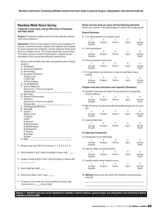 Resident work hours: Examining attitudes toward work-hour limits in general surgery, orthopaedics, and internal medicine




 Resident Work Hours Survey                                               Please rate how much you agree with the following statements
                                                                          (Circle your answer: 1-Strongly disagree; 3-neutral; 5-strongly agree)
 Conducted in association with the UBC School of Population
 and Public Health                                                        General Questions:
 Purpose: To examine resident work hours and attitudes towards            8. I am sleep-deprived on a regular basis.
 work hours limitations                                                             1           2             3              4               5
                                                                                Strongly       Disagree         Neutral    Agree          Strongly
 Instructions: There are 18 questions in this survey. Questions 3-7             Disagree                                                   Agree
 require a numerical answer; question 18 is optional and intended
 for you to express any comments, and the remainder of the ques-          9. I feel overworked.
 tions are multiple-choice. The survey should take no more than                      1          2                 3          4               5
 10 minutes, and your consent to participate is implied by your                 Strongly       Disagree         Neutral    Agree          Strongly
 completion of this survey (see attached consent form).                         Disagree                                                   Agree

                                                                          10. I feel pressured to work more.
 1. Please circle the letter that best corresponds to your training
    program:                                                                          1            2              3          4               5
    a) Anesthesia                                                               Strongly       Disagree         Neutral    Agree          Strongly
                                                                                Disagree                                                   Agree
    b) Community Medicine
    c) Dermatology                                                        11. If I could extend my residency in order to work fewer hours,
    d) Emergency Medicine                                                     I would.
       Please circle:
                                                                                      1           2             3             4            5
       1) CCFP-EM
                                                                                Strongly       Disagree         Neutral    Agree          Strongly
       2) Royal College                                                         Disagree                                                   Agree
    e) Family Medicine
    f) Internal Medicine                                                  If tighter work hour restrictions were imposed (3 Questions):
       General (or in Core 3-yr program)
       Subspecialty: ________________________________                     12. I wouldn’t have time to master the procedures of my specialty
    g) Neurology                                                              during residency.
    h) Obstetrics/Gynecology                                                        1             2            3            4             5
    i) Pediatrics                                                               Strongly       Disagree         Neutral    Agree          Strongly
       General (or in Core 3-yr program)                                        Disagree                                                   Agree
       Subspecialty: ________________________________
    j) Pathology/Lab Medicine                                             13. My residency training would still adequately prepare me for prac-
    k) Radiology                                                              tice.
    l) Surgery:                                                                     1             2             3            4             5
       Please circle:                                                           Strongly       Disagree         Neutral    Agree          Strongly
       1) Cardiac                                                               Disagree                                                   Agree
       2) ENT                                                             14. I would sleep more.
       3) General
       4) Neurosurgery                                                              1             2               3          4               5
       5) Opthalmology                                                          Strongly       Disagree         Neutral    Agree          Strongly
                                                                                Disagree                                                   Agree
       6) Orthopedics
       7) Plastics
                                                                          If I slept more (3 questions):
       8) Urology
       9) Other ____________________________________                      15. I would learn more effectively.
    m) Other: ______________________________________                                1            2                3          4               5
                                                                                Strongly       Disagree         Neutral    Agree          Strongly
                                                                                Disagree                                                   Agree
 2. Program year (eg. PGY-1) (circle one): 1 2 3 4 5 6 7 8
                                                                          16. I would master procedures faster.
 3. Hours worked in last 7 days (including in-house call): _____                    1            2            3              4               5
                                                                                Strongly       Disagree         Neutral    Agree          Strongly
                                                                                Disagree                                                   Agree
 4. Length of longest shift in last 7 days (including in-house call):
    _____________                                                         17. I would commit fewer medical errors.
                                                                                    1           2            3               4               5
                                                                                Strongly       Disagree         Neutral    Agree          Strongly
 5. Hours slept last night: _____                                               Disagree                                                   Agree


 6. Total hours slept in last 7 days: _____                               18. Optional: How do you see work hour limitations impacting your
                                                                              training?
 7. If I were to set a work hour limit (including in-house call),            ______________________________________________________
    I would set it at: _____hours/ week                                      ______________________________________________________


Figure 1. Resident work hours survey distributed to residents in internal medicine, general surgery, and orthopaedics at the University of British
Columbia in February 2009.



                                                                                      www.bcmj.org VOL. 52 NO. 2, MARCH 2010 BC MEDICAL JOURNAL      85
 