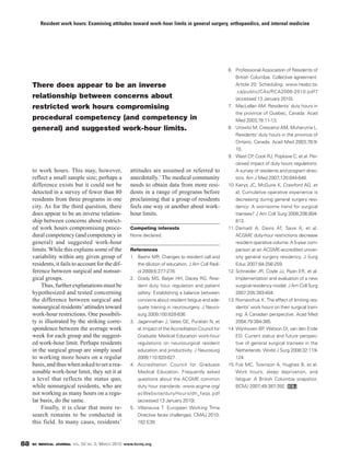 Resident work hours: Examining attitudes toward work-hour limits in general surgery, orthopaedics, and internal medicine




                                                                                                           6. Professional Association of Residents of
                                                                                                               British Columbia. Collective agreement.
     There does appear to be an inverse                                                                        Article 20: Scheduling. www.heabc.bc
                                                                                                               .ca/public/CAs/RCA2006-2010.pdf7
     relationship between concerns about                                                                       (accessed 13 January 2010).
     restricted work hours compromising                                                                    7. MacLellan AM. Residents’ duty hours in
                                                                                                               the province of Quebec, Canada. Acad
     procedural competency (and competency in                                                                  Med 2003;78:11-13.
     general) and suggested work-hour limits.                                                              8. Urowitz M, Crescenzi AM, Muharuma L.
                                                                                                               Residents’ duty hours in the province of
                                                                                                               Ontario, Canada. Acad Med 2003;78:9-
                                                                                                               10.
                                                                                                           9. West CP, Cook RJ, Popkave C, et al. Per-
                                                                                                               ceived impact of duty hours regulations:
     to work hours. This may, however,                    attitudes are assumed or referred to                 A survey of residents and program direc-
     reflect a small sample size; perhaps a               anecdotally.7 The medical community                  tors. Am J Med 2007;120:644-648.
     difference exists but it could not be                needs to obtain data from more resi-             10. Kairys JC, McGuire K, Crawford AG, et
     detected in a survey of fewer than 80                dents in a range of programs before                  al. Cumulative operative experience is
     residents from three programs in one                 proclaiming that a group of residents                decreasing during general surgery resi-
     city. As for the third question, there               feels one way or another about work-                 dency: A worrisome trend for surgical
     does appear to be an inverse relation-               hour limits.                                         trainees? J Am Coll Surg 2008;206:804-
     ship between concerns about restrict-                                                                     813.
     ed work hours compromising proce-                    Competing interests                              11. Damadi A, Davis AT, Saxe A, et al.
     dural competency (and competency in                  None declared.                                       ACGME duty-hour restrictions decrease
     general) and suggested work-hour                                                                          resident operative volume: A 5-year com-
     limits. While this explains some of the              References                                           parison at an ACGME-accredited univer-
     variability within any given group of                1. Bashir MR. Changes to resident call and           sity general surgery residency. J Surg
     residents, it fails to account for the dif-             the dilution of education. J Am Coll Radi-        Educ 2007;64:256-259.
     ference between surgical and nonsur-                    ol 2009;6:277-278.                            12. Schneider JR, Coyle JJ, Ryan ER, et al.
     gical groups.                                        2. Grady MS, Batjer HH, Dacey RG. Resi-              Implementation and evaluation of a new
         Thus, further explanations must be                  dent duty hour regulation and patient             surgical residency model. J Am Coll Surg
     hypothesized and tested concerning                      safety: Establishing a balance between            2007;205:393-404.
     the difference between surgical and                     concerns about resident fatigue and ade-      13. Romanchuk K. The effect of limiting res-
     nonsurgical residents’ attitudes toward                 quate training in neurosurgery. J Neuro-          idents’ work hours on their surgical train-
     work-hour restrictions. One possibili-                  surg 2009;100:828-836.                            ing: A Canadian perspective. Acad Med
     ty is illustrated by the striking corre-             3. Jagannathan J, Vates GE, Puratian N, et           2004;79:384-385.
     spondence between the average work                      al. Impact of the Accreditation Council for   14. Wijnhoven BP, Watson DI, van den Ende
     week for each group and the suggest-                    Graduate Medical Education work-hour              ED. Current status and future perspec-
     ed work-hour limit. Perhaps residents                   regulations on neurosurgical resident             tive of general surgical trainees in the
     in the surgical group are simply used                   education and productivity. J Neurosurg           Netherlands. World J Surg 2008;32:119-
     to working more hours on a regular                      2009;110:820-827.                                 124.
     basis, and thus when asked to set a rea-             4. Accreditation Council for Graduate            15. Fok MC, Townson A, Hughes B, et al.
     sonable work-hour limit, they set it at                 Medical Education. Frequently asked               Work hours, sleep deprivation, and
     a level that reflects the status quo,                   questions about the ACGME common                  fatigue: A British Columbia snapshot.
     while nonsurgical residents, who are                    duty hour standards. www.acgme.org/               BCMJ 2007;49:387-392.
     not working as many hours on a regu-                    acWebsite/dutyHours/dh_faqs.pdf
     lar basis, do the same.                                 (accessed 13 January 2010).
         Finally, it is clear that more re-               5. Villaneuva T. European Working Time
     search remains to be conducted in                       Directive faces challenges. CMAJ 2010;
     this field. In many cases, residents’                   182:E39.



88   BC MEDICAL JOURNAL VOL.   52   NO.   2, MARCH 2010 www.bcmj.org
 