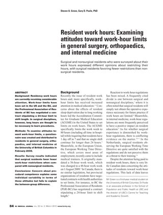 Steven A. Green, Gary D. Poole, PhD




                                                          Resident work hours: Examining
                                                          attitudes toward work-hour limits
                                                          in general surgery, orthopaedics,
                                                          and internal medicine
                                                          Surgical and nonsurgical residents who were surveyed about their
                                                          work hours expressed different opinions about restricting their
                                                          hours, with surgical residents favoring fewer restrictions than non-
                                                          surgical residents.




     ABSTRACT                                             Background                                     Reaction to work-hour regulations
     Background: Residency work hours                     Recently the issue of resident work        has been mixed. A frequently cited
     are currently receiving considerable                 hours and, more specifically, work-        divide is one between surgical and
     attention. Work-hour limits have                     hour limits has received increased         nonsurgical disciplines,7 where it is
     been set in the US and the EU, and                   attention in medical education.1-3 Con-    often noted that surgical residents will
     the Professional Association of Res-                 cerns about the effects of resident        simply not obtain the operative expe-
     idents of BC has negotiated a con-                   sleep deprivation due to long working      rience necessary for future practice if
     tract stipulating a 24-hour limit to                 hours led the Accreditation Commit-        work hours are limited.8 Meanwhile,
     shift length. In surgical disciplines,               tee for Graduate Medical Education         in internal medicine, work-hour regu-
     however, long hours are thought to                   (ACGME) in the United States to set        lations are more frequently perceived
     be necessary to learn procedures.                    limits on work hours. The ACGME            to have a positive impact on resident
                                                          specifically limits the work week to       education.9 As for whether surgical
     Methods: To examine attitudes to-
                                                          80 hours (including all time in hospi-     experience is diminished by work-
     ward work-hour limits, a question-
                                                          tal) while requiring that residents have   hour regulations, there is conflicting
     naire was created and distributed to
                                                          1 day off in 7 and that no single shift    evidence on the matter. 10-13 In the
     residents in general surgery, ortho-
                                                          continue for longer than 24 hours.4        Netherlands, surgical residents ob-
     paedics, and internal medicine at
                                                          Meanwhile, in the European Union,          serving the European Working Time
     the University of British Columbia in
                                                          the European Working Time Direc-           Directive are quite satisfied with the
     February 2009.
                                                          tive, which covers most areas of           regulations and do not perceive them
     Results: Survey results indicated                    employment, recently came to include       as a threat to their training.14
     that surgical residents favor fewer                  medical trainees. It originally man-           Despite the attention being paid to
     work-hour restrictions when com-                     dated a 56-hour work week, which           resident work hours, there is very lit-
     pared with nonsurgical residents.                    was changed to a 48-hour work week         tle Canadian data concerning the atti-
                                                          on 1 August 2009.5 In Canada, there is     tudes of residents toward work-hour
     Conclusions: Concern about pro -
                                                          no similar legislation, but provincial     regulations. This lack of data leaves
     cedural competence explains some
                                                          organizations of residents have nego-
     individual variability in terms of
                                                          tiated contracts with health authorities   Mr Green is a third-year medical student at
     these attitudes but fails to explain
                                                          to set limits. For instance, in BC the     the University of British Columbia. Dr Poole
     the between-group difference.
                                                          Professional Association of Residents      is an associate professor in the School of
                                                          (PAR-BC) has negotiated a contract         Population and Public Health at UBC and
                                                          stipulating a 24-hour limit to shift       the director of UBC’s Centre for Teaching
                                                          length.6                                   and Academic Growth.



84   BC MEDICAL JOURNAL VOL.   52   NO.   2, MARCH 2010 www.bcmj.org
 