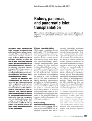 David N. Landsberg, MD, FRCPC, R. Jean Shapiro, MD, FRCPC




                                           Kidney, pancreas,
                                           and pancreatic islet
                                           transplantation
                                           Many patients with end-stage renal disease are now being helped with
                                           improved transplantation techniques and immunosuppressive
                                           regimens.




ABSTRACT: Kidney transplantation           Kidney transplantation                       ing donor kidneys have steadily im-
is the treatment of choice for many        The first kidney transplant in BC was        proved. This is mainly due to refine-
patients with kidney failure, and out-     performed in 1968. With the dramatic         ments in immunosuppressive thera-
comes in BC are excellent. Because         improvement in graft and patient sur-        pies. Today tacrolimus has largely
donor organ shortage remains a             vival, transplantation has become the        replaced cyclosporine; mycopheno-
major challenge, BC has developed          treatment of choice for many patients        late mofetil has replaced azathioprine;
innovative programs to expand the          with end-stage kidney disease. How-          and the use of steroids is no longer
pool of both living and deceased           ever, significant challenges remain.         routine. Biological agents such as
donors, and allocation policies for        Although immunosuppressive agents            basiliximab (an interleukin-2 receptor
deceased donor kidneys have evolv-         are effective, they have significant         blocker) or antithymocyte globulin
ed to improve utility while maintain-      toxicity and individualized therapy is       (ATG) are now commonly used at the
ing equity. Other improvements in          required to optimize function while          time of transplant.1,2 The immunosup-
kidney transplantation have been           limiting complications. There are also       pressive regimen is determined by a
made by individualizing immunosup-         too few deceased donor kidneys to            patient’s immunological risk of expe-
pressive therapy to maximize effica-       meet patient needs, and waiting times        riencing rejection. Low-risk patients
cy while minimizing toxicity.              are in excess of 5 years after starting      are recipients of first transplants with-
    Pancreas and pancreatic islet          dialysis. This leads to morbidity in         out evidence of antibodies to HLA
transplantation are reserved for           patients waiting for transplantation         antigens. Patients with detectable
those with type 1 diabetes. Because        and affects survival after transplanta-      anti-HLA antibodies and those who
of the very limited number of suit-        tion. More living kidney donation and        have previously rejected a transplant
able organ donors, whole pancreas          expansion of the deceased donor pool         are high-risk and receive more aggres-
transplantation is restricted to in-       are needed to address the deceased           sive immunosuppression. Low-risk
dividuals with end-stage renal dis-        donor kidney shortage. It is critical
ease who have otherwise limited            with deceased donor kidneys to max-          Dr Landsberg is the medical director of
comorbidities and who are already          imize their utility by appropriate allo-     renal transplantation at St. Paul’s Hospital,
on immunosuppressive medication.           cation so that potential kidney life         Vancouver, BC. He is also a clinical profes-
Successful pancreas transplanta-           years are not lost when patients die         sor in the Department of Medicine at the
tion can significantly improve both        with functioning kidneys.                    University of British Columbia. Dr Shapiro
quality and quantity of life. Islet                                                     is the medical director of Renal Transplan-
transplantation is still in its infancy,   Individualizing                              tation and the medical manager of Solid
but has been shown to improve gly-         immunosuppressive therapy                    Organ Transplantation at Vancouver Gener-
cemic control and stabilize retinopa-      Graft survival rates ( Figure 1 ) and pa-    al Hospital. She is also a clinical associate
thy and nephropathy.                       tient survival rates ( Figure 2 ) for BC     professor in the Department of Medicine
                                           recipients of deceased donor and liv-        at UBC.



                                                                             www.bcmj.org VOL. 52 NO. 4, MAY 2010 BC MEDICAL JOURNAL    189
 