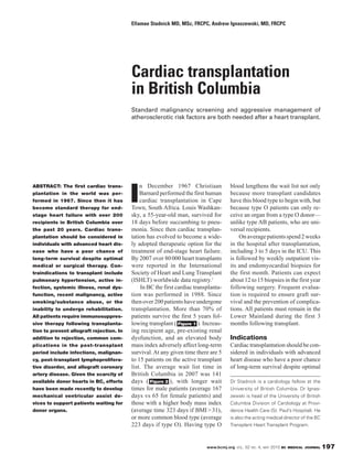Ellamae Stadnick MD, MSc, FRCPC, Andrew Ignaszewski, MD, FRCPC




                                          Cardiac transplantation
                                          in British Columbia
                                          Standard malignancy screening and aggressive management of
                                          atherosclerotic risk factors are both needed after a heart transplant.




                                              n December 1967 Christiaan               blood lengthens the wait list not only

                                          I
ABSTRACT: The first cardiac trans-
plantation in the world was per-              Barnard performed the first human        because more transplant candidates
formed in 1967. Since then it has             cardiac transplantation in Cape          have this blood type to begin with, but
become standard therapy for end-          Town, South Africa. Louis Washkan-           because type O patients can only re-
stage heart failure with over 200         sky, a 55-year-old man, survived for         ceive an organ from a type O donor—
recipients in British Columbia over       18 days before succumbing to pneu-           unlike type AB patients, who are uni-
the past 20 years. Cardiac trans-         monia. Since then cardiac transplan-         versal recipients.
plantation should be considered in        tation has evolved to become a wide-             On average patients spend 2 weeks
individuals with advanced heart dis-      ly adopted therapeutic option for the        in the hospital after transplantation,
ease who have a poor chance of            treatment of end-stage heart failure.        including 3 to 5 days in the ICU. This
long-term survival despite optimal        By 2007 over 80 000 heart transplants        is followed by weekly outpatient vis-
medical or surgical therapy. Con-         were reported in the International           its and endomyocardial biopsies for
traindications to transplant include      Society of Heart and Lung Transplant         the first month. Patients can expect
pulmonary hypertension, active in-        (ISHLT) worldwide data registry.1            about 12 to 15 biopsies in the first year
fection, systemic illness, renal dys-          In BC the first cardiac transplanta-    following surgery. Frequent evalua-
function, recent malignancy, active       tion was performed in 1988. Since            tion is required to ensure graft sur-
smoking/substance abuse, or the           then over 200 patients have undergone        vival and the prevention of complica-
inability to undergo rehabilitation.      transplantation. More than 70% of            tions. All patients must remain in the
All patients require immunosuppres-       patients survive the first 5 years fol-      Lower Mainland during the first 3
sive therapy following transplanta-       lowing transplant ( Figure 1 ). Increas-     months following transplant.
tion to prevent allograft rejection. In   ing recipient age, pre-existing renal
addition to rejection, common com-        dysfunction, and an elevated body            Indications
plications in the post-transplant         mass index adversely affect long-term        Cardiac transplantation should be con-
period include infections, malignan-      survival. At any given time there are 5      sidered in individuals with advanced
cy, post-transplant lymphoprolifera-      to 15 patients on the active transplant      heart disease who have a poor chance
tive disorder, and allograft coronary     list. The average wait list time in          of long-term survival despite optimal
artery disease. Given the scarcity of     British Columbia in 2007 was 141
available donor hearts in BC, efforts     days ( Figure 2 ), with longer wait          Dr Stadnick is a cardiology fellow at the
have been made recently to develop        times for male patients (average 167         University of British Columbia. Dr Ignas-
mechanical ventricular assist de-         days vs 65 for female patients) and          zewski is head of the University of British
vices to support patients waiting for     those with a higher body mass index          Columbia Division of Cardiology at Provi-
donor organs.                             (average time 323 days if BMI > 31),         dence Health Care (St. Paul’s Hospital). He
                                          or more common blood type (average           is also the acting medical director of the BC
                                          223 days if type O). Having type O           Transplant Heart Transplant Program.



                                                                            www.bcmj.org VOL. 52 NO. 4, MAY 2010 BC MEDICAL JOURNAL    197
 