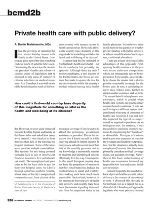 bcmd2b

      Private health care with public delivery?
      A. Daniel Malebranche, MSc                                 same country with unequal access to         family physician. Nevertheless, there
                                                                 health care resources. How could a first-   is still merit in the question of whether
          had the privilege of spending the                      world country have disparity of this        private funding with public delivery,

      I   last winter holiday season with
          family in the United States. I en-
      joyed a good part of the time watching
                                                                 magnitude for something so vital as the
                                                                 health and well-being of its citizens?
                                                                     I cannot help but be reminded of
                                                                                                             or at least a modification of such a sys-
                                                                                                             tem, could work elsewhere.
                                                                                                                  There are at least two conceivable
      endless hours of satellite television.                     Switzerland’s health care model—not         advantages of this approach. First,
      Dominating the news was the Ameri-                         for its similarity but precisely the        opening health insurance to the pri-
      can president’s health care reform—a                       opposite. Although there are only 7         vate sector cultivates competition,
      seminal piece of legislation that is                       million inhabitants, a tiny fraction of     which not infrequently acts to lower
      intended to help some 47 million US                        the United States, the Swiss govern-        premiums. For example, a user is like-
      citizens who have no medical insur-                        ment has made it against the law for        ly to choose the insurer that is able to
      ance. As a Canadian, I was well aware                      anyone to reside within the country’s       provide reasonable coverage for the
      of the health situation south of the bor-                  borders without having basic health         lowest cost. In turn, a competing in-
                                                                                                             surer may reduce rates further to
                                                                                                             attract another customer, and so forth.
                                                                                                             The second benefit is heightened user
                                                                                                             awareness, which is crucial when
      How could a first-world country have disparity                                                         health care systems are placed under
      of this magnitude for something so vital as the                                                        unprecedented constraints. It was not
                                                                                                             until living in a different system that I
      health and well-being of its citizens?
                                                                                                             considered what type of consumer of
                                                                                                             health care resources I was and how
                                                                                                             this impacted the type of coverage I
                                                                                                             would be required to purchase. As an
                                                                                                             infrequent user, for instance, it was
      der. However, it never quite impacted                      insurance coverage. If one is unable to     reasonable to minimize monthly pay-
      me until I polled friends and family at                    afford the premiums, government             ments by maximizing the “franchise,”
      the dinner table and asked how many                        assistance is provided. This is the sit-    or deductible. This type of custom-
      were insured. I was shocked to hear                        uation that I found myself in while         ization cuts user expenses, at least for
      that less than half of the nine had no                     studying abroad on limited income. In       the younger and healthier subpopula-
      hospital insurance. Some of the unin-                      many cases, subsidies cover more than       tion. But the situation is actually more
      sured even had multiple comorbidities.                     half of the monthly premium, and to         complicated because this discussion
      The reasons for not being covered                          my knowledge a reasonable number            primarily considers medical coverage
      included lack of job or insufficient                       of students and unemployed citizens         alone, not accident coverage. Never-
      financial resources. It is unfortunate                     effectively live this way. Consequent-      theless this basic understanding of
      yet ironic. The unemployed and poor                        ly, this small European country does        health care economics bolstered my
      seem to be the least able to pay for                       not have the proportion of uninsured        respect for how I use and access health
      their own hospital costs. As I drove                       that the United States has. Indeed, the     care resources.
      through suburban southern Atlanta,                         confederation is small and wealthy,              A much frequently discussed draw-
      where many of the city’s marginalized                      thus making such laws much more             back of private health care with public
      communities are, I saw citizens of the                     practicable. Switzerland, however, is       delivery is the creation of a two-tiered
                                                                 not immune to the rising cost of health     system. I observed this directly in
      Mr Malebranche is in the University of                     care delivery, and recently there have      Switzerland, not as a patient but as a
      British Columbia Faculty of Medicine’s                     been discussions regarding increased        clinical clerk. I found myself approach-
      class of 2011.                                             user fees for outpatient visits to the      ing those who were privately insured


358   BC MEDICAL JOURNAL VOL.   52   NO.   7,   SEPTEMBER   2010 www.bcmj.org
 