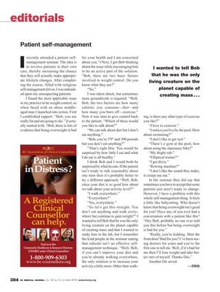 editorials

      Patient self-management

           recently attended a patient self-            for your health and I am concerned

      I    management seminar. The idea is
           to involve patients in their own
      care, thereby increasing the chance
                                                        about you.”) Next, I got Bob thinking
                                                        about the issue while encouraging him
                                                        to be an active part of the solution.
                                                                                                           I wanted to tell Bob
      that they will actually make appropri-            “Bob, there are two basic factors                 that he was the only
      ate lifestyle changes. After complet-             involved in weight control. Do you              living creature on the
      ing the course, filled with religious             know what they are?”
      self-management fervor, I was unleash-                “No.”                                             planet capable of
      ed upon my unsuspecting patients.                     I was taken aback, but sometimes                  creating mass . . .
          I found the most applicable issue             more groundwork is required. “Well,
      in my practice to be weight control, so           Bob, the two factors are how many
      when faced with an obese middle-                  calories you consume—diet—and
      aged man I launched into action. First            how many you burn off—exercise.”
      I established rapport. “Bob, you are              Now it was time to give control back        ing, is there any other type of exercise
      really fat and are going to die.” (I actu-        to the patient. “Which of these would       you like?”
      ally started with, “Bob, there is lots of         you like to talk about?”                         “I love to exercise.”
      evidence that being overweight is bad                 “We can talk about diet but I don’t          “I notice you live by the pool. How
                                                        eat anything.”                              about swimming?”
                                                            “Bob, you’re 5'9" and 300 pounds             “I don’t like to get wet.”
                                                        but you don’t eat anything?”                     “There’s a gym at the pool, how
                                                            “That’s right Doc. You would be         about using the stationary bike?”
                                                        surprised by how little I eat and what           “My thighs rub.”
                                                        I do eat is all healthy.”                        “Elliptical trainer?”
                                                            I think Bob and I would both be              “I get dizzy.”
                                                        surprised by what he eats. If the patient        “Rowing machine?”
                                                        isn’t ready to talk reasonably about             “I don’t like the sound they make,
                                                        one item then it’s probably better to       it creeps me out.”
                                                        try a different approach, “Well, Bob,            In the seminar they did say that
                                                        since your diet is so good how about        sometimes you have to accept that some
                                                        we talk about your activity level?”         patients just aren’t ready to change.
                                                            “I walk everywhere.”                    However, I have a problem with this
                                                            “Everywhere?”                           whole self-management thing. It feels
                                                            “Yes, everywhere.”                      a little like babysitting. Who doesn’t
                                                            “So let’s get this straight. You        know that being overweight isn’t good
                                                        don’t eat anything and walk every-          for you? Have any of you ever had a
                                                        where but continue to gain weight?” I       conversation with a patient like this?
                                                        wanted to tell Bob that he was the only     “Hey Bob, probably no one ever told
                                                        living creature on the planet capable       you this before but being overweight
                                                        of creating mass and that I wanted to       is bad for you.”
                                                        study him in the lab, but I remember             “Really, you’re kidding. Shut the
                                                        the kind people at the seminar stating      front door! Bad for you? I’ve been see-
                                                        that ridicule isn’t an effective self-      ing doctors for years and you’re the
                                                        management technique. “Well, Bob,           first one to tell me. Well, if it’s bad for
                                                        if you can’t improve your diet and          me then I’ll lose weight and take bet-
                                                        you’re already walking everywhere,          ter care of myself. Thanks Doc.”
                                                        the only solution is to increase your            Another life saved.
                                                        activity a little more. Other than walk-                                       —DRR


384   BC MEDICAL JOURNAL VOL.   52 NO. 8, OCTOBER 2010 www.bcmj.org
 