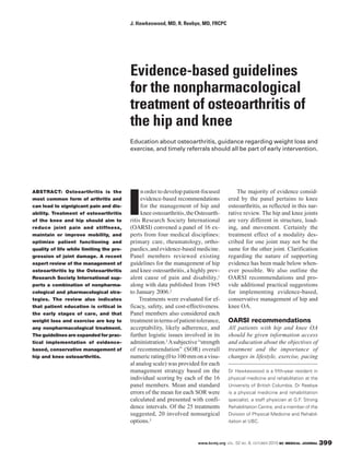 J. Hawkeswood, MD, R. Reebye, MD, FRCPC




                                          Evidence-based guidelines
                                          for the nonpharmacological
                                          treatment of osteoarthritis of
                                          the hip and knee
                                          Education about osteoarthritis, guidance regarding weight loss and
                                          exercise, and timely referrals should all be part of early intervention.




                                               n order to develop patient-focused         The majority of evidence consid-


                                          I
ABSTRACT: Osteoarthritis is the
most common form of arthritis and              evidence-based recommendations         ered by the panel pertains to knee
can lead to signigicant pain and dis-          for the management of hip and          osteoarthritis, as reflected in this nar-
ability. Treatment of osteoarthritis           knee osteoarthritis, the Osteoarth-    rative review. The hip and knee joints
of the knee and hip should aim to         ritis Research Society International        are very different in structure, load-
reduce joint pain and stiffness,          (OARSI) convened a panel of 16 ex-          ing, and movement. Certainly the
maintain or improve mobility, and         perts from four medical disciplines:        treatment effect of a modality des-
optimize patient functioning and          primary care, rheumatology, ortho-          cribed for one joint may not be the
quality of life while limiting the pro-   paedics, and evidence-based medicine.       same for the other joint. Clarification
gression of joint damage. A recent        Panel members reviewed existing             regarding the nature of supporting
expert review of the management of        guidelines for the management of hip        evidence has been made below when-
osteoarthritis by the Osteoarthritis      and knee osteoarthritis, a highly prev-     ever possible. We also outline the
Research Society International sup-       alent cause of pain and disability,1        OARSI recommendations and pro-
ports a combination of nonpharma-         along with data published from 1945         vide additional practical suggestions
cological and pharmacological stra-       to January 2006.2                           for implementing evidence-based,
tegies. The review also indicates             Treatments were evaluated for ef-       conservative management of hip and
that patient education is critical in     ficacy, safety, and cost-effectiveness.     knee OA.
the early stages of care, and that        Panel members also considered each
weight loss and exercise are key to       treatment in terms of patient tolerance,    OARSI recommendations
any nonpharmacological treatment.         acceptability, likely adherence, and        All patients with hip and knee OA
The guidelines are expanded for prac-     further logistic issues involved in its     should be given information access
tical implementation of evidence-         administration.3 A subjective “strength     and education about the objectives of
based, conservative management of         of recommendation” (SOR) overall            treatment and the importance of
hip and knee osteoarthritis.              numeric rating (0 to 100 mm on a visu-      changes in lifestyle, exercise, pacing
                                          al analog scale) was provided for each
                                          management strategy based on the            Dr Hawkeswood is a fifth-year resident in
                                          individual scoring by each of the 16        physical medicine and rehabilitation at the
                                          panel members. Mean and standard            University of British Columbia. Dr Reebye
                                          errors of the mean for each SOR were        is a physical medicine and rehabilitation
                                          calculated and presented with confi-        specialist, a staff physician at G.F. Strong
                                          dence intervals. Of the 25 treatments       Rehabilitation Centre, and a member of the
                                          suggested, 20 involved nonsurgical          Division of Physical Medicine and Rehabil-
                                          options.3                                   itation at UBC.



                                                                        www.bcmj.org VOL. 52 NO. 8, OCTOBER 2010 BC MEDICAL JOURNAL   399
 