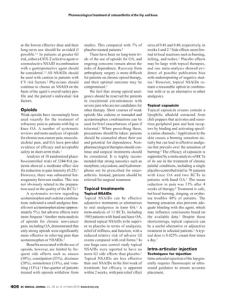 Pharmacological treatment of osteoarthritis of the hip and knee




      at the lowest effective dose and their            studies. This compared with 7% of           sizes of 0.41 and 0.40, respectively, in
      long-term use should be avoided if                placebo-treated patients.2                  weeks 1 and 2.2 Side effects seem lim-
      possible.2,3 In patients at greater GI                There have been no long-term tri-       ited to local reactions such as burning,
      risk, either a COX-2 selective agent or           als of the use of opioids for OA, and       itching, and rashes.2 Placebo effects
      a nonselective NSAID in combination               ongoing concerns remain about the           may be large with topical therapies,
      with a gastroprotective agent should              risks of dependence. Recovery from          and one meta-analysis showed evi-
      be considered.2,3 All NSAIDs should               arthroplasty surgery is more difficult      dence of possible publication bias
      be used with caution in patients with             for patients on chronic opioid therapy,     with underreporting of negative stud-
      CV risk factors.2 Physicians should               and their optimal outcome may be            ies.2 However, topical NSAIDs re-
      continue to choose an NSAID on the                compromised.4                               main a reasonable option in combina-
      basis of the agent’s overall safety pro-              We feel that strong opioid anal-        tion with or as an alternative to other
      file and the patient’s individual risk            gesics should be reserved for patients      analgesics.
      factors.                                          in exceptional circumstances with
                                                        severe pain who are not candidates for      Topical capsaicin
      Opioids                                           other therapy. Short courses of weak        Topical capsaicin creams contain a
      Weak opioids have increasingly been               opioids like codeine or tramadol and        lipophilic alkaloid extracted from
      used recently for the treatment of                acetaminophen combinations can be           chili peppers that activates and sensi-
      refractory pain in patients with hip or           used for brief exacerbations of pain if     tizes peripheral pain and heat recep-
      knee OA. A number of systematic                   tolerated.2 When prescribing these,         tors by binding and activating specif-
      reviews and meta-analyses of opioids              precautions should be taken: patients       ic cation channels.2 Application to the
      for chronic non-cancer pain, musculo-             should be counseled about their use         skin causes a burning sensation ini-
      skeletal pain, and OA have provided               and potential for dependence. Non-          tially but can lead to effective analge-
      evidence of efficacy and acceptable               pharmacological therapies should con-       sia that prevails over the sensation of
      safety in short-term trials.2                     tinue and surgical treatments should        burning.2 The efficacy of capsaicin is
           Analysis of 18 randomized place-             be considered. It is highly recom-          supported by a meta-analysis of RCTs
      bo-controlled trials of 3244 OA pa-               mended that strong narcotics such as        of its use in the treatment of chronic
      tients showed a moderate effect size              morphine, oxycodone, and hydromor-          painful conditions, including a single
      for reduction in pain intensity (0.25).2          phone not be prescribed for osteo-          placebo-controlled trial in 70 patients
      However, there was substantial het-               arthritis. Instead, patients should be      with knee OA and two RCTs in
      erogeneity between studies. This was              referred for surgical treatment.            patients with hand OA.2 The mean
      not obviously related to the prepara-                                                         reduction in pain was 33% after 4
      tion used or the quality of the RCTs.2            Topical treatments                          weeks of therapy.2 Treatment is safe,
           A systematic review regarding                Topical NSAIDs                              but local burning, stinging, or erythe-
      acetaminophen and codeine combina-                Topical NSAIDs can be effective             ma troubles 40% of patients. The
      tions indicated a small analgesic ben-            adjunctive treatments or alternatives       burning sensation also prevents ade-
      efit over acetaminophen alone (approx-            to oral analgesics in knee OA.2 A           quate blinding with this agent, which
      imately 5%), but adverse effects were             meta-analysis of 13 RCTs, including         may influence conclusions based on
      more frequent.2 Another meta-analysis             1983 patients with hand and knee OA,        the available data.2 Despite these
      of opioids for chronic non-cancer                 showed topical NSAIDs to be superi-         shortcomings, topical capsaicin can
      pain, including OA, demonstrated that             or to placebo in terms of analgesia,        be a useful alternative or adjunctive
      only strong opioids were significantly            relief of stiffness, and function, with a   treatment in selected patients.2 A typ-
      more effective in relieving pain than             reduced relative risk of adverse GI         ical dose is 0.025% cream four times
      acetaminophen or NSAIDs.2                         events compared with oral forms.2 In        a day.2
           Benefits associated with the use of          one large case control study topical
      opioids, however, are limited by fre-             NSAIDs were reported to have no             Intra-articular injection
      quent side effects such as nausea                 more GI side effects than placebo.2         Techniques for injection
      (30%), constipation (23%), dizziness              Topical NSAIDs are less effective           Intra-articular injection of the hip gen-
      (20%), somnolence (18%), and vom-                 than oral NSAIDs in the first week of       erally requires fluoroscopic or ultra-
      iting (13%).2 One-quarter of patients             treatment, but efficacy is apparent         sound guidance to ensure accurate
      treated with opioids withdrew from                within 2 weeks, with pain relief effect     placement.


406   BC MEDICAL JOURNAL VOL.   52 NO. 8, OCTOBER 2010 www.bcmj.org
 