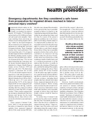 www.bcmj.org VOL. 52 NO. 9, NOVEMBER 2010 BC MEDICAL JOURNAL 477
I
mpairment-related crashes are the
leading criminal cause of death in
Canada, accounting for approx-
imately 1239 deaths, 73120 injuries,
and as much as $12.6 billion in finan-
cial and social costs annually.1 Sanc-
tions resulting from conviction are
effective in preventing impaired driv-
ing.2-6 However, the injured impaired
drivers treated in our emergency de-
partments are infrequently convicted
of impaired driving. Three Canadian
studies have been published. The
first found that only 11% of injured
alcohol-impaired drivers identified in
the British Columbia trauma registry
between 1992 and 2000 were convict-
ed of impaired driving.7 The second
study found that the conviction rate
for injured alcohol-impaired drivers
admitted to Calgary Health Region
trauma service between 1999 and
2003 was only 16%.8 The third study
reported a conviction rate of only
6.7% for all alcohol-impaired drivers
injured in a crash who presented to a
tertiary care emergency department in
British Columbia from 1999 to 2003.9
Follow-up over a 41/2 year period
indicated that 30.7% of the injured
impaired drivers were engaged in sub-
sequent impaired driving, notwith-
standing that they injured or killed
someone in more than 84% of initial
crashes.9 These studies suggest that
our emergency departments may have
become safe havens for the worst
drinking drivers, those drivers who
are involved in fatal or personal injury
crashes.
Three separate Criminal Code,
R.S.C.1985,c.C-46,provisionsallow
the police to demand or seize blood
samples from suspected impaired
drivers. First, under section 254(3)(b),
the police may demand blood samples
from a person if they have reasonable
grounds to believe (a) that he or she
committedanimpaireddrivingoffence
within the preceding three hours; and
(b) that, by reason of the person’s
physical condition, he or she is inca-
pable of providing a breath sample or
it is impracticable to obtain one. Sec-
ond, under section 256, the police may
apply to a justice for a warrant auth-
orizing them to seek blood samples
from a driver if they have reasonable
grounds to believe that (a) the driver
committed an impaired driving
offence within the previous 4 hours;
(b) the driver was involved in a crash
resulting in death or bodily harm; and
(c) a medical practitioner is of the
opinion that the driver is unable to
consent to the drawing of blood sam-
ples, and that the taking of the samples
would not endanger the driver. Third,
under section 487 of the Criminal
Code, the police may apply to a justice
for a general search warrant authoriz-
ing them to search for and seize any
relevant evidence, including blood
samples that have already been taken
from a suspected impaired driver for
treatment purposes. Before issuing
such a warrant, the justice must be sat-
isfied, based on information sworn
under oath, that there were reasonable
grounds to believe that such blood
sample evidence would be found on
the premises.
To satisfy these Criminal Code
provisions the police must establish
that they had “reasonable grounds to
believe that the driver committed an
impaired driving offence.” However,
in many cases the police will need
information about the suspect’s phys-
ical condition that can only be ob-
council on
health promotion
Emergency departments: Are they considered a safe haven
from prosecution for impaired drivers involved in fatal or
personal injury crashes?
tained from the suspect’s physician.
ForexampleinR.v.Clark,theaccused
was involved in a head-on collision
that killed another driver. Gerein com-
mented that the sweet odor on the
accused’s breath may potentially have
been due to alcohol. However, the
police officer did not provide reason-
able grounds to obtain a blood sam-
ple, because the odor may have been
due to another source such as dia-
betes.10 The police officer could only
have determined if the patient had
diabetes by interviewing Mr Clark’s
physician.
However, health professionals
who release patient information with-
out consent or statutory authority
would be in breach of their common
law, professional, and statutory confi-
dentiality obligations. The Canadian
Medical Association Code of Ethics
permits “disclosure of patients’ per-
sonal health information to third par-
ties only with their consent, or as pro-
vided for by law, such as when the
maintenance of confidentiality would
result in a significant risk of substan-
tial harm to others or, in the case of
incompetent patients, to the patients
Continued on page 478
Health professionals
who release patient
information without
consent or statutory
authority would be in
breach of their common
law, professional, and
statutory confidentiality
obligations.
 