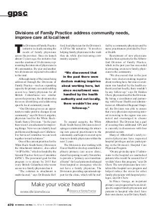 BC MEDICAL JOURNAL VOL. 52 NO. 9, NOVEMBER 2010 www.bcmj.org470
T
he Divisions of Family Practice
initiative is clearly meeting the
needs of family physicians
across the province. Since its launch
almost 2 years ago, the initiative has
seen the creation of 18 divisions, rep-
resenting the interests of physicians in
68 communities. By year-end another
two divisions are expected to be added
to the total.
Although many of the issues being
addressed through the Divisions of
Family Practice—such as expanding
capacityforprimarycareandenabling
access to a family physician for all
British Columbians—are similar
across the province, the divisions also
focus on identifying and addressing
specific local community needs.
“Our Division gives us an oppor-
tunity to make positive changes in our
community,” says Dr Steve Larigakis,
physician lead for the White Rock–
South Surrey Division. “In the past
there wasn’t a mechanism for improv-
ing things. Now we can identify local
problems and through our Collabora-
tive Services Committee we can work
together toward solutions.”
One of the current priorities for the
White Rock–South Surrey Division is
the Attachment initiative, also called
“AGPfor Me,” which is funded by the
General Practice Services Committee
(GPSC). The provincial goal for this
program is to ensure by 2015 that
every British Columbian who wants
access to a family physician has it.
“The solution to attachment is
multi-faceted,” says Dr Brenda Hef-
ford, lead physician for the Division’s
A GP for Me initiative. “It involves
helping family physicians in the work
they do, while also increasing com-
munity capacity.”
To expand capacity, the White
Rock–South Surrey Division is devel-
opingarecruitmentstrategyforattract-
ing new general practitioners to the
community, and hopes to recruit up to
four new family physicians within the
next 2 years.
The Division is also working with
Fraser Health to develop a multidisci-
plinary primary care access clinic,
slated for opening in early November,
to provide a “primary care transition-
al home” for local patients discharged
from hospital or emergency who do
not have a family physician. The
Division is providing operational sup-
port for the clinic, which will be staf-
fed by a community physician and by
nurse practitioners provided by Fras-
er Health.
Recruitment of new physicians
has also been a priority for theAbbots-
ford Division of Family Practice,
which in the past year has succeeded
in attracting seven new family physi-
cians to the community.
“We discovered that in the past
there were doctors making inquiries
about working here, but since recruit-
ment was handled by the health au-
thority and not locally, there wouldn’t
be any follow-up,” says Dr Holden
Chow, physician lead for the Division.
By hiring a coordinator and partner-
ing with Fraser Health and adminis-
trators at Abbotsford Regional Hospi-
tal, the Division was able to ensure
that every physician expressing inter-
est in moving to the region was con-
tacted and encouraged to choose
Abbotsford. The Division has a goal
of securing three additional GPs and
is currently in discussions with four
potential recruits.
Many of Abbotsford’s newly re-
cruited physicians have requested
hospital privileges and are participat-
ing in the Division’s Hospital Care
Physician Program.
“On any given day up to 15 admis-
sions to the hospital are unattached
patients who would be uncared for if
we didn’t have this program,” says Dr
Chow. The new physicians have revi-
talized the hospital care program and
helped reduce the stress for other
family physicians with hospital privi-
leges, says Dr Chow.
In Prince George, an in-patient
primary care program has been devel-
oped to support family physicians and
patients in hospital who don’t have
their own doctor, says Dr Garry Knoll,
Divisions of Family Practice address community needs,
improve care at local level
gpsc
Make your voice heard
www.divisionsbc.ca
“We discovered that
in the past there were
doctors making inquiries
about working here, but
since recruitment was
handled by the health
authority and not locally,
there wouldn’t be any
follow-up.”
 