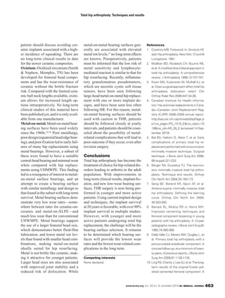 www.bcmj.org VOL. 52 NO. 9, NOVEMBER 2010 BC MEDICAL JOURNAL 463
patient should discuss avoiding cer-
amic implants associated with a high-
er incidence of squeaking. There are
no long-term clinical results to date
for the newer ceramic composites.
Oxinium. Oxidized zirconium (Smith
& Nephew, Memphis, TN) has been
developed for femoral head compo-
nents and has the wear-resistance of
ceramic without the brittle fracture
risk. Compared with the limited cera-
mic ball neck lengths available, oxini-
um allows for increased length op-
tions intraoperatively. No long-term
clinical studies of this material have
beenpublishedyet,anditisonlyavail-
able from one manufacturer.
Metal-on-metal.Metal-on-metalbear-
ing surfaces have been used widely
since the 1960s.34-36 Poor metallurgy,
poordesign(equatorialheadedgebear-
ing),and poor fixation led to early fail-
ures of many hip replacements using
metal bearings. However, a subset of
these were found to have a suitable
central-headbearingandminimalwear
when compared with hip replace-
ments using UHMWPE. This finding
led to a resurgence of interest in metal-
on-metal surface bearings, and an
attempt to create a bearing surface
with similar metallurgy and design to
thatfoundinthesubsetwithlong-term
survival. Metal bearing surfaces dem-
onstrate very low wear rates—some-
where between rates for ceramic-on-
ceramic and metal-on-XLPE—and
much less wear than for conventional
UHWMPE. Metal bearings support
the use of a larger femoral head size,
which demonstrates better fluid-film
lubrication, and lower metal ion lev-
els than found with smaller head com-
binations, making metal-on-metal
ideally suited for hip resurfacing.
Metal is not brittle like ceramic, mak-
ing it attractive for younger patients.
Larger head sizes are also associated
with improved joint stability and a
reduced risk of dislocation. While
metal-on-metal bearing surfaces gen-
erally are associated with elevated
metal ion levels,37 no long-term effects
are known. Preoperatively, patients
must be informed that the low risk of
metal sensitivity and lymphocyte-
mediated reaction is similar to that for
hip resurfacing. Recently, inflamma-
tory granulomatous pseudotumors,
which are necrotic cystic soft tissue
tumors, have been seen following
large-headmetal-on-metalhipreplace-
ment with one or more implant de-
signs, and have been seen less often
following HR. For this reason, metal-
on-metal bearing surfaces should be
used with caution in THR, patients
should be followed closely at yearly
intervals, and patients should be coun-
seled about the possibility of metal-
related complications that will lead to
poor outcome if they occur, even after
revision surgery.
Conclusions
Total hip arthroplasty has become the
treatmentofchoiceforhip-relateddis-
orders leading to arthritis in the adult
population. With improvements in
long-term clinical results, implant fix-
ation, and new low-wear bearing sur-
faces, THR surgery is now being per-
formed in younger and more active
patients. Using current implant design
and techniques, the implant survival
at20yearsisfavorable,withover90%
implant survival in multiple studies.
However, with younger and more
active patients undergoing total hip
replacement, the challenge will be the
bearing surface selection. It remains
to be determined which bearing sur-
faces will provide the lowest wear
ratesandthefewestwear-relatedcom-
plications in the long term.
Competing interests
None declared.
References
1. Coventry MB. Foreword. In: Amstutz HC
(ed).Hiparthroplasty.NewYork:Churchill
Livingstone; 1991.
2. Mulliken BD, Rorabeck CH, Bourne RB,
et al. A modified direct lateral approach in
total hip arthroplasty: A comprehensive
review. J Arthroplasty 1998;13:737-747.
3. Kwon MS, Kuskowski M, Mulhall KJ, et
al. Does surgical approach affect total hip
arthroplasty dislocation rates? Clin
Orthop Relat Res 2006;447:34-38.
4. Canadian Institute for Health Informa-
tion. Hip and knee replacements in Cana-
da—Canadian Joint Replacement Reg-
istry (CJRR) 2008–2009 annual report.
http://secure.cihi.ca/cihiweb/dispPage.js
p?cw_page=PG_1519_E&cw_topic=15
19&cw_rel=AR_30_E (accessed 14 Sep-
tember 2010).
5. Bal BS, Haltom D, Aleto T, et al. Early
complications of primary total hip re-
placementperformedwithatwo-incision
minimally invasive technique. Surgical
technique. J Bone Joint Surg Am 2006;
88:(suppl):221-233.
6. Berger RA, Duwelius PJ. The two-inci-
sion minimally invasive total hip arthro-
plasty: Technique and results. Orthop
Clin North Am 2004;35:163-172.
7. Seng BE, Berend KR, Ajluni AF, et al.
Anterior-supine minimally invasive total
hip arthroplasty: Defining the learning
curve. Orthop Clin North Am 2009;
40:343-350.
8. Barrack RL, Mulroy RD Jr, Harris WH.
Improved cementing techniques and
femoral component loosening in young
patients with hip arthroplasty. A 12-year
radiographic review. J Bone Joint Surg Br
1992;74:385-389.
9. Della Valle CJ, Mesko NW, Quigley L, et
al. Primary total hip arthroplasty with a
porous-coated acetabular component. A
concisefollow-up,ataminimumoftwen-
tyyears,ofpreviousreports.JBoneJoint
Surg Am 2009;91:1130-1135.
10. Ling RS, Charity J, Lee AJ, et al. The long-
term results of the original Exeter pol-
ished cemented femoral component: A
Total hip arthroplasty: Techniques and results
 