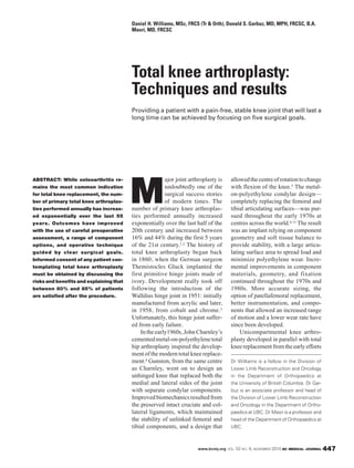 www.bcmj.org VOL. 52 NO. 9, NOVEMBER 2010 BC MEDICAL JOURNAL 447
ABSTRACT: While osteoarthritis re-
mains the most common indication
for total knee replacement, the num-
ber of primary total knee arthroplas-
ties performed annually has increas-
ed exponentially over the last 55
years. Outcomes have improved
with the use of careful preoperative
assessment, a range of component
options, and operative technique
guided by clear surgical goals.
Informed consent of any patient con-
templating total knee arthroplasty
must be obtained by discussing the
risks and benefits and explaining that
between 80% and 85% of patients
are satisfied after the procedure.
M
ajor joint arthroplasty is
undoubtedly one of the
surgical success stories
of modern times. The
number of primary knee arthroplas-
ties performed annually increased
exponentially over the last half of the
20th century and increased between
16% and 44% during the first 5 years
of the 21st century.1,2 The history of
total knee arthroplasty began back
in 1860, when the German surgeon
Themistocles Gluck implanted the
first primitive hinge joints made of
ivory. Development really took off
following the introduction of the
Walldius hinge joint in 1951: initially
manufactured from acrylic and later,
in 1958, from cobalt and chrome.3
Unfortunately, this hinge joint suffer-
ed from early failure.
Intheearly1960s,JohnCharnley’s
cementedmetal-on-polyethylenetotal
hip arthroplasty inspired the develop-
ment of the modern total knee replace-
ment.4 Gunston, from the same centre
as Charnley, went on to design an
unhinged knee that replaced both the
medial and lateral sides of the joint
with separate condylar components.
Improvedbiomechanicsresultedfrom
the preserved intact cruciate and col-
lateral ligaments, which maintained
the stability of unlinked femoral and
tibial components, and a design that
allowedthecentreofrotationtochange
with flexion of the knee.5 The metal-
on-polyethylene condylar design—
completely replacing the femoral and
tibial articulating surfaces—was pur-
sued throughout the early 1970s at
centres across the world.6-11 The result
was an implant relying on component
geometry and soft tissue balance to
provide stability, with a large articu-
lating surface area to spread load and
minimize polyethylene wear. Incre-
mental improvements in component
materials, geometry, and fixation
continued throughout the 1970s and
1980s. More accurate sizing, the
option of patellafemoral replacement,
better instrumentation, and compo-
nents that allowed an increased range
of motion and a lower wear rate have
since been developed.
Unicompartmental knee arthro-
plasty developed in parallel with total
kneereplacementfromtheearlyefforts
Total knee arthroplasty:
Techniques and results
Providing a patient with a pain-free, stable knee joint that will last a
long time can be achieved by focusing on five surgical goals.
Daniel H. Williams, MSc, FRCS (Tr & Orth), Donald S. Garbuz, MD, MPH, FRCSC, B.A.
Masri, MD, FRCSC
Dr Williams is a fellow in the Division of
Lower Limb Reconstruction and Oncology
in the Department of Orthopaedics at
the University of British Columbia. Dr Gar-
buz is an associate professor and head of
the Division of Lower Limb Reconstruction
and Oncology in the Department of Ortho-
paedics at UBC. Dr Masri is a professor and
head of the Department of Orthopaedics at
UBC.
 