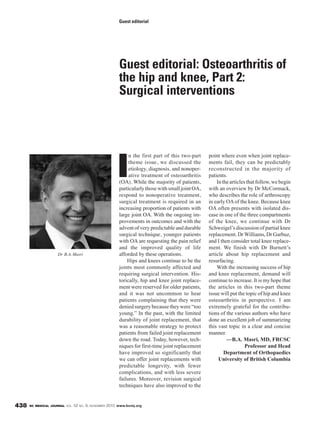 BC MEDICAL JOURNAL VOL. 52 NO. 9, NOVEMBER 2010 www.bcmj.org438
I
n the first part of this two-part
theme issue, we discussed the
etiology, diagnosis, and nonoper-
ative treatment of osteoarthritis
(OA). While the majority of patients,
particularlythosewithsmalljointOA,
respond to nonoperative treatment,
surgical treatment is required in an
increasing proportion of patients with
large joint OA. With the ongoing im-
provements in outcomes and with the
advent of very predictable and durable
surgical technique, younger patients
with OA are requesting the pain relief
and the improved quality of life
afforded by these operations.
Hips and knees continue to be the
joints most commonly affected and
requiring surgical intervention. His-
torically, hip and knee joint replace-
ment were reserved for older patients,
and it was not uncommon to hear
patients complaining that they were
deniedsurgerybecausetheywere“too
young.” In the past, with the limited
durability of joint replacement, that
was a reasonable strategy to protect
patients from failed joint replacement
down the road. Today, however, tech-
niques for first-time joint replacement
have improved so significantly that
we can offer joint replacements with
predictable longevity, with fewer
complications, and with less severe
failures. Moreover, revision surgical
techniques have also improved to the
point where even when joint replace-
ments fail, they can be predictably
reconstructed in the majority of
patients.
Inthearticlesthatfollow,webegin
with an overview by Dr McCormack,
who describes the role of arthroscopy
in early OAof the knee. Because knee
OA often presents with isolated dis-
ease in one of the three compartments
of the knee, we continue with Dr
Schweigel’s discussion of partial knee
replacement. DrWilliams, Dr Garbuz,
and I then consider total knee replace-
ment. We finish with Dr Burnett’s
article about hip replacement and
resurfacing.
With the increasing success of hip
and knee replacement, demand will
continue to increase. It is my hope that
the articles in this two-part theme
issue will put the topic of hip and knee
osteoarthritis in perspective. I am
extremely grateful for the contribu-
tions of the various authors who have
done an excellent job of summarizing
this vast topic in a clear and concise
manner.
—B.A. Masri, MD, FRCSC
Professor and Head
Department of Orthopaedics
University of British Columbia
Guest editorial: Osteoarthritis of
the hip and knee, Part 2:
Surgical interventions
Guest editorial
Dr B.A. Masri
 