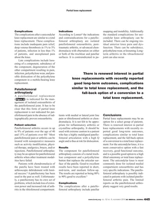 www.bcmj.org VOL. 52 NO. 9, NOVEMBER 2010 BC MEDICAL JOURNAL 445
Complications
The complications after a unicondylar
knee replacement are similar to a total
knee replacement. These complica-
tions include inadequate pain relief,
deep venous thrombosis in 1% to 5%
of patients, infection in less than 1%
of patients, and unexplained pain
about the knee.
Late complications include loos-
ening of a component, subsidence of
the component, degeneration of the
other compartment resulting in pain,
infection, polyethylene wear, and pos-
sible dislocation of the polyethylene
component in a mobile-bearing knee
replacement.
Patellofemoral
arthroplasty
A patellofemoral replacement
( ) is indicated for the man-
agement of isolated osteoarthritis of
the patellofemoral joint. It has to be
clear that this form of partial knee
replacement is not indicated for pat-
ellofemoral pain in the absence of rad-
iographically proven osteoarthritis.
Patient selection
Patellofemoral arthritis occurs in up
to 9% of patients over the age of 40
and 15% of patients over 60.7 Most
patellofemoral pain or arthritis can be
treated with nonoperative measures
such as activity modification, physi-
cal therapy, analgesics, braces, and/or
injections. Patellofemoral arthroplas-
ty may be an option for patellofemoral
arthritis when other treatment modal-
ities have failed.
Patients with chondromalacia of
the patella have been treated with
arthroscopic debridement with limit-
ed success.8 A patellectomy has been
used in the past as well. Unfortunate-
ly, a patellectomy has its own set of
problems,whichincludelossofexten-
sion power and increased risk of arth-
ritis in the tibiofemoral compartment.
Figure 2
Indications
According to Lonner9 the indications
and contraindications for a patello-
femoral arthroplasty are isolated
patellofemoral osteoarthritis, post-
traumatic arthritis, or advanced chon-
dromalacia with eburnation on either
or both of the trochlear and patellar
surfaces. It is contraindicated in pa-
tients with medial or lateral joint line
pain or tibiofemoral arthritis or chon-
dromalacia. It is not felt to be appro-
priate for inflammatory arthritis or
crystalline arthropathy. It should be
used with extreme caution in a patient
who has a highly malaligned patello-
femoral articulation with a high Q
angle and is thus at risk for dislocation.
Results
The component for patellofemoral
arthroplasty consists of a metal troch-
lear component and a polyethylene
button that replaces the articular sur-
face of the patella. Good to excellent
results have been reported in short,
mid-term, and medium follow-up.
The results are reported as being 80%
to 90% good to excellent.9
Complications
The complications after a patello-
femoral arthroplasty include patellar
snapping and instability. Additionally
the standard complications for uni-
condylar knee arthroplasty can be
included. There can be ongoing res-
idual anterior knee pain and dys-
function. There can be subsidence,
polyethylenewear,orloosening.Long-
term arthritis in the tibiaofemoral
joint can also occur.
Conclusions
Partial knee replacements may be an
option for a select group of patients.
There is renewed interest in partial
knee replacements with recently re-
ported good long-term outcomes,
complications similar to total knee
replacement, and the fall-back option
of a conversion to a total knee replace-
ment. For the unicondylar knee, it is a
more conservative option with a fast
recovery, good functional outcome,
and is a possible good option to a high
tibial osteotomy or total knee replace-
ment. The unicondylar knee is most
commonly done for isolated medial
compartment osteoarthritis and has
very specific indications. The patello-
femoral arthroplasty is possibly indi-
cated in patients with isolated patello-
femoral arthritic pain. The limited
reports on the patellofemoral arthro-
plasty suggest very good results.
Partial knee replacement
There is renewed interest in partial
knee replacements with recently reported
good long-term outcomes, complications
similar to total knee replacement, and the
fall-back option of a conversion to a
total knee replacement.
 