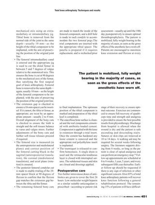 www.bcmj.org VOL. 52 NO. 9, NOVEMBER 2010 BC MEDICAL JOURNAL 451
mechanical axis using an extra-
medullary or intramedullary jig.
Tibial bone is removed from the
normal side of the joint to the same
depth—usually 10 mm—as the
height of the tibial component to be
implanted, with the aim of preserv-
ing the position of the original joint
line.
• The femoral intrameduallary canal
is entered and the appropriate jig
is used to cut the distal femur in
between 5 and 7 degrees of valgus
relative to the anatomical axis. This
ensures the bone is cut at 90 degrees
to the mechanical axis of the femur,
thus satisfying the first surgical
goal of knee arthroplasty. Femoral
boneisremovedtothesamedepth—
again, usually 10 mm—as the height
of the femoral component to be im-
planted, with the aim of preserving
the position of the original joint line.
• The extension gap is checked to
ensurea10-mmspacercanbeinsert-
ed. If it cannot, the tibia or femur, as
appropriate, are recut by an appro-
priate amount—usually 2 to 4 mm.
Overall alignment of the bony cuts
is checked to ensure the limb is
straight and the soft tissues balance
to varus and valgus stress. Further
adjustments of the bony cuts and
further soft tissue releases proceed
if required.
• The femoral size is measured (in
the anteroposterior and mediolateral
plane) and correct position of
the femoral cutting block in the
sagittal (anteroposterior transla-
tion), the coronal (mediolateral
translation), and axial plane (rota-
tion) is ensured.
• The posterior femoral condylar cut
is made to enable trialing of the 10-
mm spacer block at 90 degrees of
flexion to confirm that the flexion
gap matches the extension gap be-
tween the tibia and the femur.
• The remaining femoral bony cuts
are made to match the inside of the
femoral component, and a drill hole
is made in each condyle to accom-
modate the two femoral pegs.The
trial components are inserted with
the appropriate tibial spacer. The
patella is prepared if it requires
replacement, and is rechecked prior
to final implantation. The optimum
position of the tibial component is
marked and preparation of the tibial
keel is completed.
• The cancellous bone surface is clean-
ed and the real components cement-
ed with antibiotic-loaded cement.
Compressionisappliedwiththeknee
in extension through a trial insert.
Once the cement has hardened any
loose cement is removed and the
appropriate real polyethylene insert
is implanted.
• The tourniquet is released to con-
firm hemostasis. A single drain is
used and the retinacular-tendinous
layer is closed with interrupted sut-
ures.The subdermal tissues and skin
are closed and dressings applied.
Postoperative care
Two further intravenous doses of anti-
biotics are given to cover the first 24
hours. Low molecular weight heparin
or a similar suitable anticoagulant is
prescribed—according to patient risk
assessment—usually up until the 10th
day postoperatively to ensure optimal
thromboprophylaxis. The patient is
mobilized, fully weight bearing in the
majority of cases, as soon as the gross
effectsoftheanesthetichavewornoff.
Patients are encouraged to maximize
knee extension and flexion at every
stage of their recovery to ensure opti-
mal outcome. Exercises are commen-
ced to ensure full recovery of quadri-
ceps tone and strength and analgesia
is provided to ensure the best possible
results from physiotherapy. Discharge
from hospital is allowed when the
wound is dry and the patient is safe
ascending and descending stairs.
Sutures or skin clips are removed at
10 to 14 days. A walking aid may be
required for several weeks following
surgery. The literature supports driv-
ing from 8 weeks, so long as the pa-
tient is clear of opiod analgesia and
can perform an emergency stop.20 Fol-
low-up appointments are scheduled at
6 to 8 weeks, 1 year, 5 years, and every
subsequent fifth year thereafter. Earli-
er follow-up should be requested if
there is any sign of infection or other
significant concern. Over 85% of total
knee arthroplasty patients will recover
knee function following a general
rehabilitation protocol. The remain-
ing 15% of patients will have difficul-
Total knee arthroplasty: Techniques and results
The patient is mobilized, fully weight
bearing in the majority of cases, as
soon as the gross effects of the
anesthetic have worn off.
 