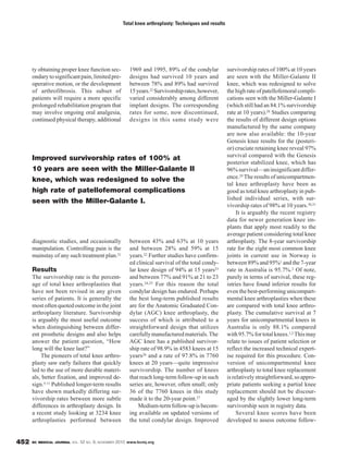 BC MEDICAL JOURNAL VOL. 52 NO. 9, NOVEMBER 2010 www.bcmj.org452
ty obtaining proper knee function sec-
ondarytosignificantpain,limitedpre-
operative motion, or the development
of arthrofibrosis. This subset of
patients will require a more specific
prolonged rehabilitation program that
may involve ongoing oral analgesia,
continued physical therapy, additional
diagnostic studies, and occasionally
manipulation. Controlling pain is the
mainstay of any such treatment plan.21
Results
The survivorship rate is the percent-
age of total knee arthroplasties that
have not been revised in any given
series of patients. It is generally the
most often quoted outcome in the joint
arthroplasty literature. Survivorship
is arguably the most useful outcome
when distinguishing between differ-
ent prosthetic designs and also helps
answer the patient question, “How
long will the knee last?”
The pioneers of total knee arthro-
plasty saw early failures that quickly
led to the use of more durable materi-
als, better fixation, and improved de-
sign.5-11 Published longer-term results
have shown markedly differing sur-
vivorship rates between more subtle
differences in arthroplasty design. In
a recent study looking at 3234 knee
arthroplasties performed between
survivorship rates of 100% at 10 years
are seen with the Miller-Galante II
knee, which was redesigned to solve
the high rate of patellofemoral compli-
cations seen with the Miller-Galante I
(which still had an 84.1% survivorship
rate at 10 years).28 Studies comparing
the results of different design options
manufactured by the same company
are now also available: the 10-year
Genesis knee results for the (posteri-
or) cruciate retaining knee reveal 97%
survival compared with the Genesis
posterior stabilized knee, which has
96%survival—aninsignificantdiffer-
ence.29 The results of unicompartmen-
tal knee arthroplasty have been as
good as total knee arthroplasty in pub-
lished individual series, with sur-
vivorship rates of 98% at 10 years.30,31
It is arguably the recent registry
data for newer generation knee im-
plants that apply most readily to the
average patient considering total knee
arthroplasty. The 8-year survivorship
rate for the eight most common knee
joints in current use in Norway is
between 89% and 95%1 and the 7-year
rate in Australia is 95.7%.2 Of note,
purely in terms of survival, these reg-
istries have found inferior results for
even the best-performing unicompart-
mental knee arthroplasties when these
are compared with total knee arthro-
plasty. The cumulative survival at 7
years for unicompartmental knees in
Australia is only 88.1% compared
with95.7%fortotalknees.1,2 Thismay
relate to issues of patient selection or
reflect the increased technical expert-
ise required for this procedure. Con-
version of unicompartmental knee
arthroplasty to total knee replacement
isrelativelystraightforward,soappro-
priate patients seeking a partial knee
replacement should not be discour-
aged by the slightly lower long-term
survivorship seen in registry data.
Several knee scores have been
developed to assess outcome follow-
Total knee arthroplasty: Techniques and results
1969 and 1995, 89% of the condylar
designs had survived 10 years and
between 78% and 89% had survived
15years.22 Survivorshiprates,however,
varied considerably among different
implant designs. The corresponding
rates for some, now discontinued,
designs in this same study were
between 43% and 63% at 10 years
and between 28% and 59% at 15
years.22 Further studies have confirm-
ed clinical survival of the total condy-
lar knee design of 94% at 15 years23
and between 77% and 91% at 21 to 23
years.24,25 For this reason the total
condylar design has endured. Perhaps
the best long-term published results
are for the Anatomic Graduated Con-
dylar (AGC) knee arthroplasty, the
success of which is attributed to a
straightforward design that utilizes
carefullymanufacturedmaterials.The
AGC knee has a published survivor-
ship rate of 98.9% in 4583 knees at 15
years26 and a rate of 97.8% in 7760
knees at 20 years—quite impressive
survivorship. The number of knees
that reach long-term follow-up in such
series are, however, often small; only
36 of the 7760 knees in this study
made it to the 20-year point.27
Medium-term follow-up is becom-
ing available on updated versions of
the total condylar design. Improved
Improved survivorship rates of 100% at
10 years are seen with the Miller-Galante II
knee, which was redesigned to solve the
high rate of patellofemoral complications
seen with the Miller-Galante I.
 