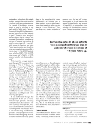 www.bcmj.org VOL. 52 NO. 9, NOVEMBER 2010 BC MEDICAL JOURNAL 453
ingtotalkneearthroplasty.Thesetools
produce numbers that correspond to
excellent, good, fair, or poor outcome.
For example 92% of knees were as-
sessed as good or excellent in one
study, with 1.6% fair and 6.5% poor.23
Between 96% and 98% of knees were
assessed as good or excellent in anoth-
er study.29 However, more recently it
has been shown that the views of sur-
geons and their patients regarding the
outcome of surgical interventions do
not always correlate well—especially
with respect to function and pain.
Patient questionnaires are thought to
better assess patient outcome, and in a
recent study 81.8% of 8095 patients
were satisfied, 11.2% (906 of 8095)
were unsure, and 7.0% (566 of 8095)
were not satisfied with their new knee
joint.32
With regard to younger patients
under the age of 55 years, a survivor-
ship rate of 96% of 93 knees was
observed at 10 years,33 and of 90% of
108 knees at 18 years;34 94% of pa-
tients in the latter study had good or
excellent function and all but two
patients had improvement in their
activity score postoperatively. Fur-
thermore, 24% regularly participated
in activities such as tennis, skiing,
bicycling, or strenuous farm or con-
struction work.34 This suggests that
the traditional practice of withholding
knee replacement until patients are
over 65 or over is not warranted, and
replacement should proceed when
clinically appropriate.
It was traditionally thought that
obese patients do not fare as well as
normal-weight patients following
joint replacement. Postoperative out-
come scores for obese patients, how-
ever, were found to be comparable to
scores for patients who were not obese
in one recent study. Furthermore,
given the lower preoperative scores
measured in the obese group, the over-
all improvement was actually greater
than in the normal-weight group.
Additionally, survivorship rates in
obese patients were not significantly
lower than in patients who were not
obese at 10 years follow-up.35 There
was, however, a greater proportion of
lucent lines seen on the radiographs
around the implants of the obese
patients23,35 and in the morbidly obese
the complication rates are higher and
the implant survivorship rate is lower.
The final objective measure of
outcome perhaps most relevant to the
individual patient is range of flexion.
This has gradually improved from a
mean of 99 degrees23 to between 114
and 117 degrees with newer genera-
tion designs.29 Postoperative range of
motion largely depends on the preop-
erative range of motion. Generally,
what the patient has before the opera-
tion is what the patient can expect to
achieve after surgery and rehabilita-
tion.36 Patients seeking knee replace-
ment should be counseled that their
postoperative knee will not be “nor-
mal,” but it will feel and function
much better than their preoperative
arthritic knee.
Conclusions
Osteoarthritis remains the most com-
mon indication for total knee arthro-
plasty. Fortunately, technical devel-
opments over the last half century
have resulted in 10-year survivorship
rates of 90% and higher, and between
80% and 85% of patients have been
satisfied with their total knee replace-
ment. Further incremental improve-
ments in knee arthroplasty engineer-
ing, implant design, and material
science will continue to improve bear-
ing surface tribology, implant fixa-
tion, and implant longevity. These
advances will all help meet the main
surgical goals of total knee arthro-
plasty: to correct limb alignment, pre-
serve joint line position, balance the
soft tissues in the coronal plane, bal-
ance the flexion/extension gap in the
sagittal plan, and create a Q angle that
facilitates satisfactory patella track-
ing. Preoperative assessment and
planning will also help meet these
goals by ensuring patient expectations
are realistic and informed consent has
been obtained after a full discussion
of the risks and benefits of surgery.
Competing interests
None declared.
References
1. The Norwegian Arthroplasty Register.
Report 2006. www.haukeland.no/nrl/
eng (accessed 15 August 2009).
2. The Australian National Joint Replace-
Total knee arthroplasty: Techniques and results
Survivorship rates in obese patients
were not significantly lower than in
patients who were not obese at
10 years follow-up.
 