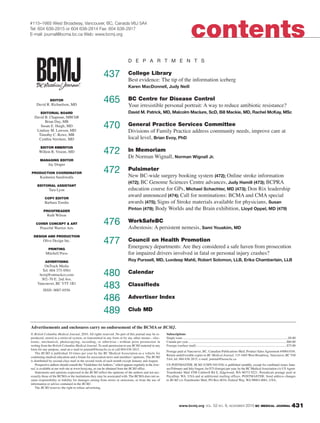 www.bcmj.org VOL. 52 NO. 9, NOVEMBER 2010 BC MEDICAL JOURNAL 431431
© British Columbia Medical Journal, 2010. All rights reserved. No part of this journal may be re-
produced, stored in a retrieval system, or transmitted in any form or by any other means—elec-
tronic, mechanical, photocopying, recording, or otherwise—without prior permission in
writing from the British Columbia Medical Journal. To seek permission to use BCMJ material in any
form for any purpose, send an e-mail to journal@bcma.bc.ca or call 604 638-2815.
The BCMJ is published 10 times per year by the BC Medical Association as a vehicle for
continuing medical education and a forum for association news and members’opinions. The BCMJ
is distributed by second-class mail in the second week of each month except January and August.
Prospective authors should consult the “Guidelines forAuthors,” which appears regularly in the Jour-
nal, is available at our web site at www.bcmj.org, or can be obtained from the BCMJ office.
Statements and opinions expressed in the BCMJ reflect the opinions of the authors and not nec-
essarily those of the BCMA or the institutions they may be assoicated with. The BCMA does not as-
sume responsibility or liability for damages arising from errors or omissions, or from the use of
information or advice contained in the BCMJ.
The BCMJ reserves the right to refuse advertising.
Subscriptions
Single issue ................................................................................................................................$8.00
Canada per year........................................................................................................................$60.00
Foreign (surface mail)..............................................................................................................$75.00
Postage paid at Vancouver, BC. Canadian Publications Mail, Product Sales Agreement #40841036.
Return undeliverable copies to BC Medical Journal, 115-1665 West Broadway, Vancouver, BC V6J
5A4; tel: 604 638-2815; e-mail: journal@bcma.bc.ca
US POSTMASTER: BCMJ (USPS 010-938) is published monthly, except for combined issues Janu-
ary/February and July/August, for $75 (foreign) per year, by the BC MedicalAssociation c/o US Agent-
Transborder Mail 4708 Caldwell Rd E, Edgewood, WA 98372-9221. Periodicals postage paid at
Puyallup, WA. USA and at additional mailing offices. POSTMASTER: Send address changes
to BCMJ c/o Transborder Mail, PO Box 6016, Federal Way, WA 98063-6061, USA.
#115–1665 West Broadway, Vancouver, BC, Canada V6J 5A4
Tel: 604 638-2815 or 604 638-2814 Fax: 604 638-2917
E-mail: journal@bcma.bc.ca Web: www.bcmj.org contents
Advertisements and enclosures carry no endorsement of the BCMA or BCMJ.
EDITOR
David R. Richardson, MD
EDITORIAL BOARD
David B. Chapman, MBChB
Brian Day, MB
Susan E. Haigh, MD
Lindsay M. Lawson, MD
Timothy C. Rowe, MB
Cynthia Verchere, MD
EDITOR EMERITUS
Willem R. Vroom, MD
MANAGING EDITOR
Jay Draper
PRODUCTION COORDINATOR
Kashmira Suraliwalla
EDITORIAL ASSISTANT
Tara Lyon
COPY EDITOR
Barbara Tomlin
PROOFREADER
Ruth Wilson
COVER CONCEPT & ART
Peaceful Warrior Arts
DESIGN AND PRODUCTION
Olive Design Inc.
PRINTING
Mitchell Press
ADVERTISING
OnTrack Media
Tel: 604 375-9561
bcmj@ontrackco.com
302–70 E. 2nd Ave.
Vancouver, BC V5T 1B1
ISSN: 0007-0556
D E P A R T M E N T S
437 College Library
Best evidence: The tip of the information iceberg
Karen MacDonnell, Judy Neill
465 BC Centre for Disease Control
Your irresistible personal portrait: A way to reduce antibiotic resistance?
David M. Patrick, MD, Malcolm Maclure, ScD, Bill Mackie, MD, Rachel McKay, MSc
470 General Practice Services Committee
Divisions of Family Practice address community needs, improve care at
local level, Brian Evoy, PhD
472 In Memoriam
Dr Norman Wignall, Norman Wignall Jr.
472 Pulsimeter
New BC-wide surgery booking system (472); Online stroke information
(472); BC Genome Sciences Centre advances, Judy Hamill (473); BCPRA
education course for GPs, Michael Schachter, MD (473); Don Rix leadership
award announced (474); Call for nominations: BCMA and CMA special
awards (475); Signs of Stroke materials available for physicians, Susan
Pinton (479); Body Worlds and the Brain exhibition, Lloyd Oppel, MD (479)
476 WorkSafeBC
Asbestosis: A persistent nemesis, Sami Youakim, MD
477 Council on Health Promotion
Emergency departments: Are they considered a safe haven from prosecution
for impaired drivers involved in fatal or personal injury crashes?
Roy Purssell, MD, Luvdeep Mahli, Robert Solomon, LLB, Erika Chamberlain, LLB
480 Calendar
483 Classifieds
486 Advertiser Index
489 Club MD
 
