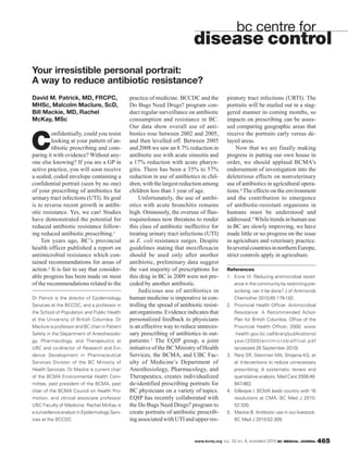 www.bcmj.org VOL. 52 NO. 9, NOVEMBER 2010 BC MEDICAL JOURNAL 465
David M. Patrick, MD, FRCPC,
MHSc, Malcolm Maclure, ScD,
Bill Mackie, MD, Rachel
McKay, MSc
C
onfidentially, could you resist
looking at your pattern of an-
tibiotic prescribing and com-
paring it with evidence? Without any-
one else knowing? If you are a GP in
active practice, you will soon receive
a sealed, coded envelope containing a
confidential portrait (seen by no one)
of your prescribing of antibiotics for
urinary tract infections (UTI). Its goal
is to reverse recent growth in antibi-
otic resistance. Yes, we can! Studies
have demonstrated the potential for
reduced antibiotic resistance follow-
ing reduced antibiotic prescribing.1
Ten years ago, BC’s provincial
health officer published a report on
antimicrobial resistance which con-
tained recommendations for areas of
action.2 It is fair to say that consider-
able progress has been made on most
of the recommendations related to the
piratory tract infections (URTI). The
portraits will be mailed out in a stag-
gered manner in coming months, so
impacts on prescribing can be asses-
sed comparing geographic areas that
receive the portraits early versus de-
layed areas.
Now that we are finally making
progress in putting our own house in
order, we should applaud BCMA’s
endorsement of investigation into the
deleterious effects on nonveterinary
use of antibiotics in agricultural opera-
tions.4 The effects on the environment
and the contribution to emergence
of antibiotic-resistant organisms in
humans must be understood and
addressed.5 Whiletrendsinhumanuse
in BC are slowly improving, we have
made little or no progress on the issue
in agriculture and veterinary practice.
InseveralcountriesinnorthernEurope,
strict controls apply in agriculture.
References
1. Enne VI. Reducing antimicrobial resist-
ance in the community by restricting pre-
scribing: can it be done? J of Antimicrob
Chemother 2010;65:179-182.
2. Provincial Health Officer. Antimicrobial
Resistance: A Recommended Action
Plan for British Columbia. Office of the
Provincial Health Officer, 2000. www
.health.gov.bc.ca/library/publications/
year/2000/antimicrobialfinal.pdf
(accessed 28 September 2010).
3. Ranji SR, Steinman MA, Shojania KG, et
al. Interventions to reduce unnecessary
prescribing: A systematic review and
quantitative analysis. Med Care 2008;48:
847-862.
4. Gillespie I. BCMA leads country with 16
resolutions at CMA. BC Med J 2010;
52:330.
5. Mackie B. Antibiotic use in our livestock.
BC Med J 2010;52:309.
bc centre for
disease control
Your irresistible personal portrait:
A way to reduce antibiotic resistance?
Dr Patrick is the director of Epidemiology
Services at the BCCDC, and a professor in
the School of Population and Public Health
at the University of British Columbia. Dr
Maclure is professor and BC chair in Patient
Safety in the Department of Anesthesiolo-
gy, Pharmacology, and Therapeutics at
UBC and co-director of Research and Evi-
dence Development in Pharmaceutical
Services Division of the BC Ministry of
Health Services. Dr Mackie is current chair
of the BCMA Environmental Health Com-
mittee, past president of the BCMA, past
chair of the BCMA Council on Health Pro-
motion, and clinical associate professor
UBC Faculty of Medicine. Rachel McKay is
a surveillance analyst in Epidemiology Serv-
ices at the BCCDC.
practice of medicine. BCCDC and the
Do Bugs Need Drugs? program con-
duct regular surveillance on antibiotic
consumption and resistance in BC.
Our data show overall use of anti-
biotics rose between 2002 and 2005,
and then levelled off. Between 2005
and 2008 we saw an 8.7% reduction in
antibiotic use with acute sinusitis and
a 17% reduction with acute pharyn-
gitis. There has been a 35% to 57%
reduction in use of antibiotics in chil-
dren, with the largest reduction among
children less than 1 year of age.
Unfortunately, the use of antibi-
otics with acute bronchitis remains
high. Ominously, the overuse of fluo-
roquinolones now threatens to render
this class of antibiotic ineffective for
treating urinary tract infections (UTI)
as E. coli resistance surges. Despite
guidelines stating that moxifloxacin
should be used only after another
antibiotic, preliminary data suggest
the vast majority of prescriptions for
this drug in BC in 2009 were not pre-
ceded by another antibiotic.
Judicious use of antibiotics in
human medicine is imperative in con-
trolling the spread of antibiotic resist-
ant organisms. Evidence indicates that
personalized feedback to physicians
is an effective way to reduce unneces-
sary prescribing of antibiotics in out-
patients.3 The EQIP group, a joint
initiative of the BC Ministry of Health
Services, the BCMA, and UBC Fac-
ulty of Medicine’s Department of
Anesthesiology, Pharmacology, and
Therapeutics, creates individualized
de-identified prescribing portraits for
BC physicians on a variety of topics.
EQIP has recently collaborated with
the Do Bugs Need Drugs? program to
create portraits of antibiotic prescrib-
ingassociatedwithUTIandupperres-
 