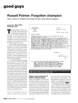 BC MEDICAL JOURNAL VOL. 52 NO. 9, NOVEMBER 2010 www.bcmj.org466
Angus Rae, MB, FRCPC,
FRCP(UK), FACP
T
he Netherlands recently cele-
brated the 65th anniversary of
its liberation by CanadianArm-
ed Forces on 5 May 1945 from Nazi
Germany. These celebrations were
attended by a dwindling number of
Canadian veterans present on that his-
toric day. It was a joyous occasion and
the Dutch turned out in force.
OneCanadianveteranmissingwas
Lieutenant Colonel Russell Palmer
(Retired), who died 22 December
1999, aged 94.1 Dr Palmer’s major
contribution to the initiation and sub-
sequent growth of our renal failure
program, now the equal of any in
Canada, is seldom remembered in his
home province of British Columbia.
Who was Russell Palmer?
Lt. Col. Russell Palmer obtained a
BA from UBC in 1926 and an MD
from McGill University in 1931, and
was serving with the Royal Canadian
Army Medical Corps in Kampen,
Netherlands, at the time of the libera-
tion. There he met by chance Dr Wil-
lem Kolff, a Dutch physician who had
been trying for some years to develop
a workable artificial kidney for pa-
tients with renal failure, something
which despite many attempts had not
been done successfully.After the Nazi
invasion of 1940, Dr Kolff joined the
Dutch resistance and was forced to
continue his work in secret and in
great danger, since some of his mate-
rial, metal derived from downed air-
craft, was wanted by the foe.
Palmer given blueprint of
Kolff’s artificial kidney
When the Canadians arrived in 1945,
Dr Willem Kolff, anxious to discuss
his work with a physician from the lib-
erating forces, was introduced to Dr
Palmer who, as a general internist, had
no special interest in the kidney and
was unaware of attempts to create an
artificial one; there was no precedent
for a complex organ being replaced by
a machine. With the aid of an inter-
Russell Palmer: Forgotten champion
How victory in Holland launched the BC renal failure program
Dr Rae is clinical professor emeritus of
medicine, University of British Columbia.
good guys
preter, Dr Palmer immediately saw
the significance of Dr Kolff’s work
and gratefully accepted the offer of a
“reprint” (i.e., blueprint) of his rotat-
ing drum artificial kidney ( ).
Dr Kolff had used his invention as
early as 1943 in a variety of patients
with renal failure but, despite techni-
cal success with the equipment, none
of the patients survived; later several
were shown to have had chronic ir-
reversible disease, and Dr Kolff con-
Figure
Figure. Letter from Kolff to Palmer offering to supply a blueprint for the machine that would
enable Palmer’s first life-saving hemodialysis in 1947.
 