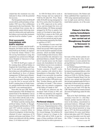 www.bcmj.org VOL. 52 NO. 9, NOVEMBER 2010 BC MEDICAL JOURNAL 467
cluded that this treatment was only
indicated in those with the potential
for recovery.
ThefirstpatientwhoselifeDrKolff
saved with his artificial kidney in Sep-
tember 1945 was a Nazi collaborator
imprisoned in the local barracks.2 She
was moribund from uremia due to
sulphonamide anuria following treat-
ment for cholecystitis and septicemia;
her kidneys recovered after treatment,
and she lived for a further 7 years.
First successful
hemodialysis with
Kolff’s machine
On return to Canada with Dr Kolff’s
blueprint, Dr Palmer had the rotating
drum built by his brother, an engineer
on Granville Island. Palmer’s first
life-saving hemodialysis using this
equipment was carried out at Shaugh-
nessy Hospital in Vancouver in Sep-
tember 1947.3
In 1946 Dr Kolff gave copies of
his rotating drum artificial kidney to
England, the United States, and Cana-
da.2 It was used several times in Lon-
doninthatyearwithindifferentresults
and abandoned in favor of dietary
management. Dr MacLean in Montre-
al used it in 1948, as did the Ameri-
cansinthesameyear;4 henceDrPalm-
er was the first to succeed with Dr
Kolff’s rotating drum in North Amer-
ica,andthefourthintheworld,includ-
ing Kolff’s case mentioned above.
Soon after, the new UBC Medical
School opened in 1950. Dr Palmer was
named head of the Metabolic Unit at
Vancouver General Hospital (VGH)
for a short while with the rank of clin-
ical assistant professor of medicine.
Dr Palmer used the rotating drum
artificial kidney briefly at Shaugh-
nessy Hospital and thereafter at VGH
until 1957 with the assistance of Dr
Edwin Henry, a research fellow in
clinicalinvestigation.Inthattimethey
obtained 10 years’ experience of 54
patients with acute renal failure, 23 of
whom were dialyzed with the rotating
drum, 12 of whom survived.5,6
In 1956 Dr Henry left to work in
Prince George and was replaced at
VGH by Dr John D.E. Price. Mean-
while Dr Kolff, having immigrated to
the US to work at the Cleveland Clin-
ic in 1950, improved on his earlier
device and developed the twin coil
artificial kidney. Dr Palmer promptly
arranged for Dr Price to spend a few
weeks in Cleveland to learn about it.
On Dr Price’s return to the VGH, and
at Dr Kolff’s invitation, a trial of the
twin coil was carried out and its supe-
riorfunctioningreportedbyDrsPalm-
er and Price in 1957.7
The treatment of acute renal fail-
ure by hemodialysis was now estab-
lished, but up until 1960 a major prob-
lemwastheneedforrepeatedvascular
puncture, which inevitably damaged
vesselsleadingtolackofaccess;when
that occurred the only alternative was
peritoneal dialysis, or death.This prob-
lem of vascular access was the major
reason why hemodialysis for chronic
renal failure was not even considered.
Dr Gordon Murray, a surgeon in
Toronto unaware of Kolff’s work,
built a machine with which he did a
hemodialysis in December 1946. Al-
though it was successful, his machine
never came to anything for reasons
given in an excellent 1999 article enti-
tled, “Gordon Murray and the artifi-
cial kidney in Canada.”8 This extraor-
dinary man was named a companion
of the Order of Canada in 1967.
Dr Kolff was inducted into the
Inventors’ Hall of Fame in 1985, and
in 1990 was named by Life magazine
in its list of the 100 Most Important
Americans of the 20th Century.
Peritoneal dialysis
Peritoneal dialysis also had problems
with access. Repeated puncture of the
peritoneal cavity carried the danger of
leakage, infection, and the potential
for visceral damage. Nevertheless Dr
Palmer’s interest in it began in the
1950s while still at VGH, in part be-
cause of these problems with hemo-
dialysis but also to relieve pressure on
this limited resource. Drs Palmer and
Henry published their experiences in
1963 using repeated peritoneal punc-
ture in eight acute and four chronic
renal failure patients; six of the acute
but none of the chronic patients sur-
vived, confirming the value of peri-
toneal dialysis in acute patients but
giving little hope for those with chron-
ic renal failure.9
In1962DrPalmerleftVGHtojoin
St. Paul’s Hospital, partly to pursue
hisinterestinperitonealdialysis,while
Dr John Price continued to supervise
dialysis at VGH. In 1964 the Vancou-
ver General Hospital Renal Unit for
Dialysis was opened and thereafter
thrived and expanded under Dr Price’s
leadership.Inthoseearlydaysnephro-
logy was not recognized as a special-
ty, and it was not until 1979 that the
UBC Medical School created a formal
Division of Nephrology under Dr John
Dirks.
Back at St. Paul’s Dr Palmer, with
assistance from Dr C.E. (Ed) Mac-
Donnell, another internist with an in-
terest in the kidney, concentrated on
peritoneal dialysis. Although it had
been known that the peritoneal mem-
brane had clinical potential as long
ago as 1877, the first successful peri-
toneal dialysis for acute renal failure
did not take place until 1923. Reports
of successes thereafter were few until
the 1950s.10 A major reason for the
good guys
Palmer’s first life-
saving hemodialysis
using this equipment
was carried out at
Shaughnessy Hospital
in Vancouver in
September 1947.
Continued on page 468
 
