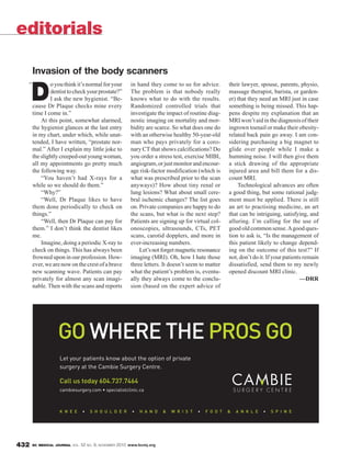 BC MEDICAL JOURNAL VOL. 52 NO. 9, NOVEMBER 2010 www.bcmj.org432
D
oyouthinkit’snormalforyour
dentisttocheckyourprostate?”
I ask the new hygienist. “Be-
cause Dr Plaque checks mine every
time I come in.”
At this point, somewhat alarmed,
the hygienist glances at the last entry
in my chart, under which, while unat-
tended, I have written, “prostate nor-
mal.” After I explain my little joke to
theslightlycreeped-outyoungwoman,
all my appointments go pretty much
the following way.
“You haven’t had X-rays for a
while so we should do them.”
“Why?”
“Well, Dr Plaque likes to have
them done periodically to check on
things.”
“Well, then Dr Plaque can pay for
them.” I don’t think the dentist likes
me.
Imagine, doing a periodic X-ray to
check on things. This has always been
frowned upon in our profession. How-
ever,wearenowonthecrestofabrave
new scanning wave. Patients can pay
privately for almost any scan imagi-
nable. Then with the scans and reports
in hand they come to us for advice.
The problem is that nobody really
knows what to do with the results.
Randomized controlled trials that
investigate the impact of routine diag-
nostic imaging on mortality and mor-
bidity are scarce. So what does one do
with an otherwise healthy 50-year-old
man who pays privately for a coro-
nary CT that shows calcifications? Do
you order a stress test, exercise MIBI,
angiogram,orjustmonitorandencour-
age risk-factor modification (which is
what was prescribed prior to the scan
anyways)? How about tiny renal or
lung lesions? What about small cere-
bral ischemic changes? The list goes
on. Private companies are happy to do
the scans, but what is the next step?
Patients are signing up for virtual col-
onoscopies, ultrasounds, CTs, PET
scans, carotid dopplers, and more in
ever-increasing numbers.
Let’snotforgetmagneticresonance
imaging (MRI). Oh, how I hate those
three letters. It doesn’t seem to matter
what the patient’s problem is, eventu-
ally they always come to the conclu-
sion (based on the expert advice of
editorials
Invasion of the body scanners
their lawyer, spouse, parents, physio,
massage therapist, barista, or garden-
er) that they need an MRI just in case
something is being missed. This hap-
pens despite my explanation that an
MRI won’t aid in the diagnosis of their
ingrown toenail or make their obesity-
related back pain go away. I am con-
sidering purchasing a big magnet to
glide over people while I make a
humming noise. I will then give them
a stick drawing of the appropriate
injured area and bill them for a dis-
count MRI.
Technological advances are often
a good thing, but some rational judg-
ment must be applied. There is still
an art to practising medicine, an art
that can be intriguing, satisfying, and
alluring. I’m calling for the use of
good old common sense.Agood ques-
tion to ask is, “Is the management of
this patient likely to change depend-
ing on the outcome of this test?” If
not, don’t do it. If your patients remain
dissatisfied, send them to my newly
opened discount MRI clinic.
—DRR
“
 