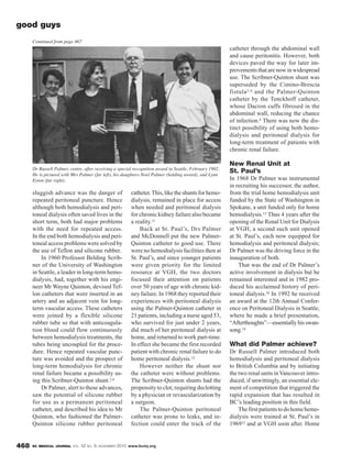 BC MEDICAL JOURNAL VOL. 52 NO. 9, NOVEMBER 2010 www.bcmj.org468
catheter.This,liketheshuntsforhemo-
dialysis, remained in place for access
when needed and peritoneal dialysis
for chronic kidney failure also became
a reality.11
Back at St. Paul’s, Drs Palmer
and McDonnell put the new Palmer-
Quinton catheter to good use. There
were no hemodialysis facilities then at
St. Paul’s, and since younger patients
were given priority for the limited
resource at VGH, the two doctors
focused their attention on patients
over 50 years of age with chronic kid-
ney failure. In 1968 they reported their
experiences with peritoneal dialysis
using the Palmer-Quinton catheter in
21 patients, including a nurse aged 53,
who survived for just under 2 years,
did much of her peritoneal dialysis at
home, and returned to work part-time.
In effect she became the first recorded
patient with chronic renal failure to do
home peritoneal dialysis.12
However neither the shunt nor
the catheter were without problems.
The Scribner-Quinton shunts had the
propensity to clot, requiring declotting
by a physician or revascularization by
a surgeon.
The Palmer-Quinton peritoneal
catheter was prone to leaks, and in-
fection could enter the track of the
catheter through the abdominal wall
and cause peritonitis. However, both
devices paved the way for later im-
provements that are now in widespread
use. The Scribner-Quinton shunt was
superseded by the Cimino-Brescia
fistula2,4 and the Palmer-Quinton
catheter by the Tenckhoff catheter,
whose Dacron cuffs fibrosed in the
abdominal wall, reducing the chance
of infection.4 There was now the dis-
tinct possibility of using both hemo-
dialysis and peritoneal dialysis for
long-term treatment of patients with
chronic renal failure.
New Renal Unit at
St. Paul’s
In 1968 Dr Palmer was instrumental
in recruiting his successor, the author,
from the trial home hemodialysis unit
funded by the State of Washington in
Spokane, a unit funded only for home
hemodialysis.13 Thus 4 years after the
opening of the Renal Unit for Dialysis
at VGH, a second such unit opened
at St. Paul’s, each now equipped for
hemodialysis and peritoneal dialysis;
Dr Palmer was the driving force in the
inauguration of both.
That was the end of Dr Palmer’s
active involvement in dialysis but he
remained interested and in 1982 pro-
duced his acclaimed history of peri-
toneal dialysis.10 In 1992 he received
an award at the 12th Annual Confer-
ence on Peritoneal Dialysis in Seattle,
where he made a brief presentation,
“Afterthoughts”—essentially his swan-
song.14
What did Palmer achieve?
Dr Russell Palmer introduced both
hemodialysis and peritoneal dialysis
to British Columbia and by initiating
the two renal units in Vancouver intro-
duced, if unwittingly, an essential ele-
ment of competition that triggered the
rapid expansion that has resulted in
BC’s leading position in this field.
Thefirstpatientstodohomehemo-
dialysis were trained at St. Paul’s in
196915 and at VGH soon after. Home
good guys
sluggish advance was the danger of
repeated peritoneal puncture. Hence
although both hemodialysis and peri-
toneal dialysis often saved lives in the
short term, both had major problems
with the need for repeated access.
In the end both hemodialysis and peri-
toneal access problems were solved by
the use of Teflon and silicone rubber.
In 1960 Professor Belding Scrib-
ner of the University of Washington
in Seattle, a leader in long-term hemo-
dialysis, had, together with his engi-
neer Mr Wayne Quinton, devised Tef-
lon catheters that were inserted in an
artery and an adjacent vein for long-
term vascular access. These catheters
were joined by a flexible silicone
rubber tube so that with anticoagula-
tion blood could flow continuously
between hemodialysis treatments, the
tubes being uncoupled for the proce-
dure. Hence repeated vascular punc-
ture was avoided and the prospect of
long-term hemodialysis for chronic
renal failure became a possibility us-
ing this Scribner-Quinton shunt.2,4
Dr Palmer, alert to these advances,
saw the potential of silicone rubber
for use as a permanent peritoneal
catheter, and described his idea to Mr
Quinton, who fashioned the Palmer-
Quinton silicone rubber peritoneal
Dr Russell Palmer, centre, after receiving a special recognition award in Seattle, February 1992.
He is pictured with Mrs Palmer (far left), his daughters Noel Palmer (holding award), and Lynn
Eyton (far right).
Continued from page 467
 