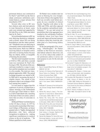 www.bcmj.org VOL. 52 NO. 9, NOVEMBER 2010 BC MEDICAL JOURNAL 469
peritoneal dialysis was continued at
St. Paul’s16 and VGH was the first to
adopt continuous ambulatory peri-
toneal dialysis a major advance first
described in 1978.17
Several other cities in BC now
have dialysis units and train patients
to treat themselves at home; some
units were initiated and supported by
Dr John Price in the 1960s and others
later by St. Paul’s.
Several hundred patients in BC are
now dialyzing themselves independ-
ently at home; about 20% are doing
hemodialysis and the others periton-
eal.18 Hundreds more are dialyzing in
communitycentreswithminimalassis-
tance from nurses. Well over 1000 are
receiving dialysis in hospital centres
and some in nursing homes because
they are elderly, infirm, or incapable
of learning the procedure.
The first renal transplant was done
at VGH in 1968, and when a second
team was warranted, St. Paul’s fol-
lowingin1986.Theadventofthissec-
ond team resulted in a surge in num-
bers and the transplant rate was tripled
in a few months. The total now trans-
planted approaches 4000. The paired
exchange program was started in BC
in 2009 and is increasing the pool of
eligible donors. The zenith of this
program to date is an exchange of kid-
neys among four couples.19
Is it too much to suggest that this
explosion of activity resulted from a
chance meeting in the Netherlands
65 years ago? I don’t think so. Histo-
ry is full of individuals who, marching
to the beat of their own drum, achieve
more than an army of conscripts to
another’s.
DrRussellPalmerwasbetterknown
in the US than at home. In 1975 he
waselectedtomastershipoftheAmer-
ican College of Physicians, an honor
granted only to “highly distinguished
physicians…who have achieved
recognition in medicine by…making
significant contributions to medical
science or the art of medicine…” Dr
Palmer qualified on both counts.
Dr Palmer was a modest man not
given to blowing his own trumpet.
Like most of those who together have
built our enviable renal failure pro-
gram, he was a member of clinical
faculty. Together with others in the
1940s and 1950s, and often opposed
by the academic and political estab-
lishment,20,21 he saw and seized on
possibilities that in the aggregate have
resulted in the well-being of millions
worldwide whose lives have been
saved and improved beyond measure
by dialysis while they await the ulti-
mate goal of a functioning kidney
transplant.
In the last paragraph of his swan-
song, “Afterthoughts,” Dr Palmer
reminds us that however necessary
and indeed seductive discovery can
be, it is of no value in the context of
our profession unless it serves our
main purpose to care for the sick and
injured.14
References
1. Rae A. Russell Alfred Palmer. BC Med J
2000;42:142-143.
2. Cameron JS. History of the Treatment of
Renal Failure by Dialysis. Don Mills:
Oxford University Press; 2002.
3. Palmer RS, Rutherford PS. Kidney sub-
stitutesonuraemia;theuseofKolff’sdial-
yser in two cases. CMAJ 1949;60:261-
266.
4. McBride PT. Genesis of the Artificial Kid-
ney. 2nd ed. Chicago: Baxter Healthcare;
1987.
5. Palmer RA, Henry E, Eden J. The man-
agement of renal failure. Observations
on 54 cases. CMAJ 1957;77:11-19.
6. Palmer RA, Henry EW. The clinical
courseofacuterenalfailureobservations
on 54 cases. CMAJ 1957;77:1078-1083.
7. Palmer RA, Price JDE, et al. Clinical trials
with the Kolff Twin Coil Artificial Kidney.
CMAJ 1957;77:850-855.
8. McKellar S. Gordon Murray and the arti-
ficial kidney in Canada. Nephrol Dial
Transplant 1999;14:2766-2770.
9. Palmer RA, Maybee TK, Henry EW, et al.
Peritoneal dialysis in acute and chronic
failure. CMAJ 1963;88:920-927.
10. PalmerRA.Asitwasthebeginning.Ahis-
tory of peritoneal dialysis. Perit Dial Bull
1982;2:16-23.
11. Palmer RA, Quinton WE, Gray JE, et al.
Prolonged peritoneal dialysis for chronic
renal failure. Lancet 1964;1:700-702.
12. Palmer RA, McDonnell CE. Prolonged
peritoneal dialysis for chronic renal fail-
ure in patients over 50 years of age.
CMAJ 1968;98:344-349.
13. Rae AI, Marr TA, et al. Hemodialysis in
the home. Its integration into general
medicalpractice.JAMA1968;206:92-96.
14. Palmer RA, Afterthoughts. Advances
Peritoneal Dial 1992;8:xvii–xviii.
15. Rae A, Craig P, Miles G. Home dialysis:
Its costs and problems. CMAJ 1972;106:
1305-1316.
16. Rae A, Pendray M. Advantages of peri-
toneal dialysis in chronic renal failure.
JAMA 1973;225:937-941.
17. PopovitchRP,MoncriefJW,NolphKD,et
al.Continuousambulatoryperitonealdial-
ysis. Ann Int Med 1978;88:449.
18. Komenda P, Copland M, Makwana J, et
al. The cost of starting and maintaining a
large home hemodialysis program. Kid
Inter 2010;77:1039-1045.
19. Landsberg DN, Shapiro J. Kidney, pan-
creas, and pancreatic islet transplanta-
tion. BC Med J 2010;52:189-196.
20. Crowther SM, Reynolds LA, Tansey EM
(eds). History of dialysis in the UK:
c.1950–1980. Wellcome Witnesses to
Twentieth Century Medicine. Wellcome
Trust Centre for the History of Medicine
at UCL. 2009;37:1-122.
21. Rae A. History of dialysis in the UK: c.
1950–1980. Hemodial Int 2010;14:156-
157.
good guys
Make your
community
healthier
www.divisionsbc.ca
 