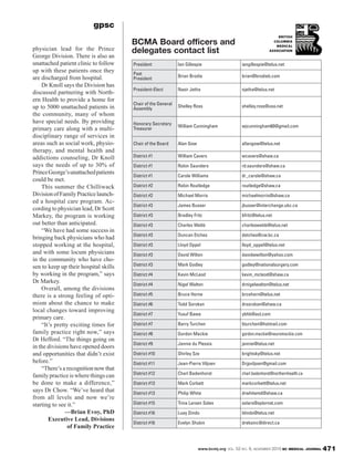 www.bcmj.org VOL. 52 NO. 9, NOVEMBER 2010 BC MEDICAL JOURNAL 471
gpsc
physician lead for the Prince
George Division. There is also an
unattached patient clinic to follow
up with these patients once they
are discharged from hospital.
Dr Knoll says the Division has
discussed partnering with North-
ern Health to provide a home for
up to 5000 unattached patients in
the community, many of whom
have special needs. By providing
primary care along with a multi-
disciplinary range of services in
areas such as social work, physio-
therapy, and mental health and
addictions counseling, Dr Knoll
says the needs of up to 30% of
PrinceGeorge’sunattachedpatients
could be met.
This summer the Chilliwack
DivisionofFamilyPracticelaunch-
ed a hospital care program. Ac-
cording to physician lead, Dr Scott
Markey, the program is working
out better than anticipated.
“We have had some success in
bringing back physicians who had
stopped working at the hospital,
and with some locum physicians
in the community who have cho-
sen to keep up their hospital skills
by working in the program,” says
Dr Markey.
Overall, among the divisions
there is a strong feeling of opti-
mism about the chance to make
local changes toward improving
primary care.
“It’s pretty exciting times for
family practice right now,” says
Dr Hefford. “The things going on
in the divisions have opened doors
and opportunities that didn’t exist
before.”
“There’s a recognition now that
family practice is where things can
be done to make a difference,”
says Dr Chow. “We’ve heard that
from all levels and now we’re
starting to see it.”
—Brian Evoy, PhD
Executive Lead, Divisions
of Family Practice
BCMA Board officers and
delegates contact list
President Ian Gillespie iangillespie@telus.net
Past
President
Brian Brodie brian@brodieb.com
President-Elect Nasir Jetha njetha@telus.net
Chair of the General
Assembly
Shelley Ross shelley.ross@usa.net
Honorary Secretary
Treasurer
William Cunningham wjcunningham60@gmail.com
Chair of the Board Alan Gow allangow@telus.net
District #1 William Cavers wcavers@shaw.ca
District #1 Robin Saunders rd.saunders@shaw.ca
District #1 Carole Williams dr_carole@shaw.ca
District #2 Robin Routledge routledge@shaw.ca
District #2 Michael Morris michaelmorris@shaw.ca
District #3 James Busser jbusser@interchange.ubc.ca
District #3 Bradley Fritz bfritz@telus.net
District #3 Charles Webb charleswebb@telus.net
District #3 Duncan Etches detches@cw.bc.ca
District #3 Lloyd Oppel lloyd_oppel@telus.net
District #3 David Wilton davidwwilton@yahoo.com
District #3 Mark Godley godley@nationalsurgery.com
District #4 Kevin McLeod kevin_mcleod@shaw.ca
District #4 Nigel Walton drnigelwalton@telus.net
District #5 Bruce Horne brcehorn@telus.net
District #6 Todd Sorokan drsorokan@shaw.ca
District #7 Yusuf Bawa ybhb@aol.com
District #7 Barry Turchen bturchen@hotmail.com
District #8 Gordon Mackie gordon.mackie@neuromackie.com
District #9 Jannie du Plessis jannie@telus.net
District #10 Shirley Sze brightsky@telus.net
District #11 Jean-Pierre Viljoen Drjpviljoen@gmail.com
District #12 Charl Badenhorst charl.badenhorst@northernhealth.ca
District #13 Mark Corbett markcorbett@telus.net
District #13 Philip White drwhitemd@shaw.ca
District #15 Trina Larsen Soles solars@xplornet.com
District #16 Luay Dindo ldindo@telus.net
District #16 Evelyn Shukin dreksinc@direct.ca
 