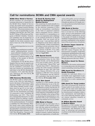 www.bcmj.org VOL. 52 NO. 9, NOVEMBER 2010 BC MEDICAL JOURNAL 475
BCMA Silver Medal of Service
BCMA members are encouraged to
nominate physicians or laypersons for
the BCMA Silver Medal of Service
award. The medal will be presented at
the BCMA’s Annual General Meeting
in June 2011. Physician nominees must
have 25 years of membership in good
standing in the BCMA, the CMA, and
the BC College of Physicians and Sur-
geons of British Columbia. Nonmed-
ical candidates may be laypersons of
Canadian or foreign citizenship. To be
eligible for the award, nominees must
meet at least one of the following cri-
teria:
• Long and distinguished service to the
BCMA.
• Outstandingcontributionstomedicine
and/or medical/political involve-
ment in British Columbia or Canada.
• Outstanding contributions by a
layperson to medicine and/or to the
welfare of the people of British
Columbia or Canada.
Nominations for the BCMA Silver
Medal of Service may be made by any
BCMAmember in good standing. Sub-
mit the candidate’s curriculum vitae
and your reasons for nominating the
individual to the BCMA Membership
Committee, #115–1665 West Broad-
way, Vancouver, BC V6J 5A4 by 30
November 2010.
CMA Honorary Membership
The BCMA is able to submit nomina-
tions to the CMA for individuals to
receive the honor of becoming a CMA
Honorary Member (previously called
CMA Senior Member Award). Candi-
dates must be age 65 or over and a
member of both the BCMA and the
CMA for the immediately preceding
10 consecutive years, including the
forthcoming year 2011. They must
have distinguished themselves in their
medical careers by making a signifi-
cantcontributiontothecommunityand
to the medical profession. To nominate
a candidate for CMA Honorary Mem-
ber Award, send a letter outlining the
reasonsforyournominationalongwith
the individual’s curriculum vitae to the
BCMAMembershipCommittee,#115–
1665 West Broadway, Vancouver, BC
V6J 5A4 by 30 November 2010.
Dr David M. Bachop Gold
Medal for Distinguished
Medical Service
This award may be made annually to a
British Columbia doctor who is judged
by the selection committee to have
made an extraordinary contribution
in the field of organized medicine
and/or community service. Achieve-
ment should be so outstanding as to
serve as an inspiration and a challenge
to the medical profession in British
Columbia. Only one award will be
made in any 1 year and there shall be
no obligation on the fund to make the
award annually. A letter of nomination
including a current curriculum vitae of
the candidate should be sent to Ms
Lorie Janzen at BCMA, #115–1665
West Broadway, Vancouver, BC V6J
5A4 by 5 April 2011.
CMA Special Awards
Further information on criteria, includ-
ing nomination forms for the CMA
Special Awards, can be obtained from
www.cma.ca/index.cfm/ci_id/1368/
la_id/1.htm (select “About CMA” and
“Awards from CMA”). Alternatively,
contact the CMA Awards Committee
Coordinator by mail, 1867 Alta Vista
Drive, Ottawa, ON K1G 3Y6, or by
telephone at 800 663-7336 extension
2243. Nominations and the individ-
ual’s curriculum vitae must be sent to
the CMA by 30 November 2010.
F.N.G. Starr Award
Awarded to a CMA member who has
achieved distinction in one of the fol-
lowing ways: making an outstanding
contribution to science, the fine arts, or
literature (nonmedical); serving human-
ityunder conditions calling for courage
or the endurance of hardship in the pro-
motion of health or the saving of life;
or advancing the humanitarian or cul-
tural life of his or her community or in
improving medical service in Canada.
CMA Medal of Honour
Bestowed upon an individual who is
not a member of the medical profes-
sion who has achieved excellence in
one of the following areas: personal
contributions to the advancement of
medical research, medical education,
health care organization, or health edu-
cation of the public; service to the peo-
ple of Canada in raising the standards
of health care delivery in Canada; serv-
icetotheprofessioninthefieldofmed-
ical organization.
CMA Medal of Service
Presented to a CMAmember for excel-
lence in at least two of the following
areas: service to the profession in the
field of medical organization, service
to the people of Canada in raising the
standardsofmedicalpracticeinCanada,
personal contributions to the advance-
ment of the art and science of medicine.
Sir Charles Tupper Award for
Political Action
Awarded to a member of the CMA’s
MD-MP Contact Program who has
demonstrated exemplary leadership,
commitment,anddedicationtothecause
of advancing the policies, views, and
goals of the CMA at the federal level
through grassroots advocacy efforts.
May Cohen Award for Women
Mentors
Submitted by the mentee and presented
to a woman physician who has demon-
strated outstanding mentoring abilities.
CMA Award for Excellence in
Health Promotion
Awarded for individual efforts or a
non-health sector organization to pro-
mote the health of Canadians at the
national level or with a national posi-
tive impact.
CMA Award for Young Leaders
The CMA will present the Award for
Young Leaders to one student, one res-
ident, and one early-career physician
(5 years post-residency) member who
has demonstrated exemplary dedica-
tion, commitment, and leadership in
one of the following domains: politi-
cal, clinical, education, research, or
community service.
Dr William Marsden Award
in Medical Ethics
Recognizes a CMA member who has
demonstrated exemplary leadership,
commitment, and dedication to the
cause of advancing and promoting
excellenceinthefieldofmedicalethics
in Canada.
Call for nominations: BCMA and CMA special awards
pulsimeter
 