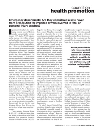 www.bcmj.org VOL. 52 NO. 9, NOVEMBER 2010 BC MEDICAL JOURNAL 477
I
mpairment-related crashes are the
leading criminal cause of death in
Canada, accounting for approx-
imately 1239 deaths, 73120 injuries,
and as much as $12.6 billion in finan-
cial and social costs annually.1 Sanc-
tions resulting from conviction are
effective in preventing impaired driv-
ing.2-6 However, the injured impaired
drivers treated in our emergency de-
partments are infrequently convicted
of impaired driving. Three Canadian
studies have been published. The
first found that only 11% of injured
alcohol-impaired drivers identified in
the British Columbia trauma registry
between 1992 and 2000 were convict-
ed of impaired driving.7 The second
study found that the conviction rate
for injured alcohol-impaired drivers
admitted to Calgary Health Region
trauma service between 1999 and
2003 was only 16%.8 The third study
reported a conviction rate of only
6.7% for all alcohol-impaired drivers
injured in a crash who presented to a
tertiary care emergency department in
British Columbia from 1999 to 2003.9
Follow-up over a 41/2 year period
indicated that 30.7% of the injured
impaired drivers were engaged in sub-
sequent impaired driving, notwith-
standing that they injured or killed
someone in more than 84% of initial
crashes.9 These studies suggest that
our emergency departments may have
become safe havens for the worst
drinking drivers, those drivers who
are involved in fatal or personal injury
crashes.
Three separate Criminal Code,
R.S.C.1985,c.C-46,provisionsallow
the police to demand or seize blood
samples from suspected impaired
drivers. First, under section 254(3)(b),
the police may demand blood samples
from a person if they have reasonable
grounds to believe (a) that he or she
committedanimpaireddrivingoffence
within the preceding three hours; and
(b) that, by reason of the person’s
physical condition, he or she is inca-
pable of providing a breath sample or
it is impracticable to obtain one. Sec-
ond, under section 256, the police may
apply to a justice for a warrant auth-
orizing them to seek blood samples
from a driver if they have reasonable
grounds to believe that (a) the driver
committed an impaired driving
offence within the previous 4 hours;
(b) the driver was involved in a crash
resulting in death or bodily harm; and
(c) a medical practitioner is of the
opinion that the driver is unable to
consent to the drawing of blood sam-
ples, and that the taking of the samples
would not endanger the driver. Third,
under section 487 of the Criminal
Code, the police may apply to a justice
for a general search warrant authoriz-
ing them to search for and seize any
relevant evidence, including blood
samples that have already been taken
from a suspected impaired driver for
treatment purposes. Before issuing
such a warrant, the justice must be sat-
isfied, based on information sworn
under oath, that there were reasonable
grounds to believe that such blood
sample evidence would be found on
the premises.
To satisfy these Criminal Code
provisions the police must establish
that they had “reasonable grounds to
believe that the driver committed an
impaired driving offence.” However,
in many cases the police will need
information about the suspect’s phys-
ical condition that can only be ob-
council on
health promotion
Emergency departments: Are they considered a safe haven
from prosecution for impaired drivers involved in fatal or
personal injury crashes?
tained from the suspect’s physician.
ForexampleinR.v.Clark,theaccused
was involved in a head-on collision
that killed another driver. Gerein com-
mented that the sweet odor on the
accused’s breath may potentially have
been due to alcohol. However, the
police officer did not provide reason-
able grounds to obtain a blood sam-
ple, because the odor may have been
due to another source such as dia-
betes.10 The police officer could only
have determined if the patient had
diabetes by interviewing Mr Clark’s
physician.
However, health professionals
who release patient information with-
out consent or statutory authority
would be in breach of their common
law, professional, and statutory confi-
dentiality obligations. The Canadian
Medical Association Code of Ethics
permits “disclosure of patients’ per-
sonal health information to third par-
ties only with their consent, or as pro-
vided for by law, such as when the
maintenance of confidentiality would
result in a significant risk of substan-
tial harm to others or, in the case of
incompetent patients, to the patients
Continued on page 478
Health professionals
who release patient
information without
consent or statutory
authority would be in
breach of their common
law, professional, and
statutory confidentiality
obligations.
 