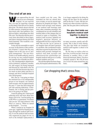 www.bcmj.org VOL. 52 NO. 9, NOVEMBER 2010 BC MEDICAL JOURNAL 433
W
e are approaching the end
of an era at our community
hospital. As you read this
line, you may be expecting a lament
on the death of the full-service family
physician. The family doctor who has
an office practice, hospital privileges,
does house calls, does palliative care,
delivers babies, and perhaps also does
ER work. The dinosaur that has previ-
ously been described in these pages,
and whose imminent demise has been
much lamented. This would be a rea-
sonable thought.
It may also be reasonable to expect
an essay on the demise of the commu-
nity hospital. I expect that this may
happen soon in the new era of “pro-
gram management.” The new buzz-
words in our health authority seem to
be carving our once unified hospital
into separate silos of health care deliv-
ery. Our interdependent departments
such as obstetrics, pediatrics, anesthe-
sia, and surgery are being managed
and directed by individuals who are
not on site full-time because they have
too much on their plates and have to
manage and direct multiple hospital
sites and programs.
But, alas no. I am going on about
the imminent loss of an indispensible
person at our hospital, our medical
staff secretary who for approximately
the past 17 years has been doing her
job with amazing dedication. Unfor-
tunately, she is retiring and her posi-
tion is not going to be filled.
I must be getting old. I find myself
reflecting more and more about how
things used to be. I am becoming one
of the When we generation. You know
who you are. You start sentences with
When we, such as, “When we started
at this hospital…” It is true.
When I started at my hospital 20
years ago, I applied for hospital privi-
leges through the medical staff secre-
tary. It was the medical staff secretary
who organized my pager for me, as
well as the multiple replacements I
have needed over the years. She
reminded me that my annual dues
were overdue, as was my annual reap-
plication for hospital privileges. The
medical staff secretary took minutes
at our medical staff meetings (and
many other committee meetings); she
coordinated our on-call schedules and
notified others of the changes that we
seemed to make so frequently. The
medical staff secretary updated our
hospital’s physician directory, an
indispensible tool for us and our office
staff. She was the “go to” person at
our hospital when one had a question
or a problem. She coordinated weekly
educationsessionsforphysicians.Our
medical staff secretary managed our
medical staff bank accounts and
administered the scholarships our
hospital medical staff gives to worthy
medical students each year.
Herjobdescriptionhasbeenchang-
ed by the hospital administration. She
editorials
The end of an era
is no longer supposed to be doing the
things she has done for the medical
staff for the last 17 years. She has out-
lasted every other secretary in the hos-
pital. She has gone above and beyond
on many occasions, quietly and effi-
ciently. She is due to retire shortly.
The glue that holds our hospital’s
medical staff together is about to be
dissolved.
By the time we realize what we
have lost, it will be too late. From one
dinosaur to another: Have a well-
deserved retirement, Marcy. You have
certainly earned it. We will all miss
you. It won’t be same around here any
more. —DBC
Linda Berti
604.291.2266
1.877.311.2266
lindab@cartergm.com
4550 Lougheed Hwy
Burnaby, BC
ALL makes and models!
(Honda, BMW, GM, Ford, Subaru, etc.)
Lowest prices.
No need to negotiate
Quick and convenient.
Over the phone, by email or in person
Car shopping that’s stress free.
The glue that holds our
hospital’s medical staff
together is about to
be dissolved.
 