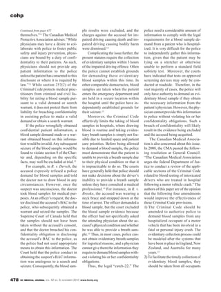 BC MEDICAL JOURNAL VOL. 52 NO. 9, NOVEMBER 2010 www.bcmj.org478
ple results were excluded, and the
charges against the accused for im-
paired driving causing death and im-
paired driving causing bodily harm
were dismissed.14
Complicating the issue further, the
present statutes require the collection
of evidentiary samples within 3 hours
of the impaired driving offence. Often
the police cannot establish grounds
for demanding these evidentiary
blood samples within this time. In
other comparable democracies, blood
samples are taken when the patient
enters the emergency department and
are held in a secure location within
the hospital until the police have in-
dependently established grounds for
their seizure.13
Moreover, the Criminal Code
effectively limits the taking of blood
samples in hospitals, where drawing
blood is routine and taking eviden-
tiary breath samples is simply not fea-
sible due to limited space and patient
care priorities. Before being allowed
to demand a blood sample, the police
must demonstrate that the patient is
unable to provide a breath sample due
to their physical condition or that it
is impracticable to do so. The courts
have generally held that police should
not make decisions about the driver’s
inability to provide a breath sample
unless they have consulted a medical
professional.13 For instance, in R. v.
Brooke, the accused was wearing a
neck brace and strapped down at the
time of arrest. The officer demanded a
blood sample, but the court excluded
the blood sample evidence because
the officer had not specifically asked
the attending physician about the ac-
cused’sphysicalconditionandwhether
he was able to provide a breath sam-
ple.15 Thus, in most cases, police can-
not obtain evidentiary breath samples
for logistical reasons, and a physician
cannot give them the information they
requiretodemandbloodsampleswith-
out violating his or her confidentiality
obligations.
Thus, the legal “catch-22.” The
police need a considerable amount of
information to comply with the legal
requirements for a blood sample de-
mand from a patient who is hospital-
ized. It is very difficult for the police
to independently gather this informa-
tion, given that the patient may be
lying on a stretcher or otherwise
unable to perform a standard field
sobriety test. Moreover, the courts
have indicated that tests on approved
screening devices may only be con-
ducted at roadside. Therefore, in the
vast majority of cases, the police will
only have authority to demand an evi-
dentiary blood sample if they obtain
the necessary information from the
patient’s physician. However, the phy-
sician cannot provide this information
to police without violating his or her
confidentiality obligations. Such a
breach of confidentiality will likely
result in the evidence being excluded
and the accused being acquitted.
The Canadian Medical Associa-
tion is also concerned about this issue.
In 2008, the CMA passed the follow-
ing resolution at General Council:
“The Canadian Medical Association
urges the federal Department of Jus-
tice to conduct a review of the appli-
cable sections of the Criminal Code
related to blood testing of intoxicated
drivers who are treated in hospital
following a motor vehicle crash.” The
authors of this paper are of the opinion
that the following four amendments
would improve the effectiveness of
these Criminal Code provisions.
1) The Criminal Code should be
amended to authorize police to
demand blood samples from any
hospitalized occupant of a motor
vehicle that has been involved in a
fatal or personal injury crash. The
evidentiary collection process could
be modeled after the systems that
have been in place in England, New
Zealand, and Australia for many
years.13
2) To facilitate the timely collection of
evidentiary blood samples, they
should be taken from all occupants
themselves.”11 The Canadian Medical
ProtectiveAssociationadvises:“While
physicians may have a desire to col-
laborate with police to foster public
safety and injury prevention, physi-
cians are bound by a duty of confi-
dentiality to their patients. As such,
physicians should not provide any
patient information to the police
unless the patient has consented to this
disclosure or where it is required by
law.”12 While section 257(2) of the
Criminal Code protects medical prac-
titioners from criminal and civil lia-
bility for taking a blood sample pur-
suant to a valid demand or search
warrant, it does not protect them from
liability for breaching confidentiality
in assisting police to make a valid
demand or obtain a search warrant.
If the police wrongfully obtained
confidential patient information, a
blood sample demand made or a war-
rant obtained based on this informa-
tion would be invalid.Any subsequent
seizure of the blood sample would be
found to violate section 8 of the Char-
ter and, depending on the specific
facts, may well be excluded at trial.13
For example, in R. v. Dersch, the
accused expressly refused a police
demand for blood samples and told
the doctor not to draw blood in any
circumstances. However, once the
suspect was unconscious, the doctor
took blood samples for medical pur-
poses.At an officer’s request, the doc-
tor disclosed the accused’s BAC to the
police, who subsequently obtained a
warrant and seized the samples. The
Supreme Court of Canada held that
the samples should not have been
taken without the accused’s consent,
and that the doctor breached his con-
fidentiality obligation in disclosing
the accused’s BAC to the police, as
the police had not used appropriate
means to obtain this information. The
Court held that the police conduct in
obtaining the suspect’s BAC informa-
tion was analogous to a search and
seizure. Consequently, the blood sam-
cohp
Continued from page 477
 